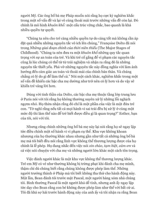 ngưòi Mỹ. Các ông bố bà mẹ Pháp muốn nói rằng họ cực kỳ nghiêm khắc
trong một số vấn đề và lại vô cùng thoải mái trước những vấn đề còn lại. Đó
chính là mô hình khuôn khổ: một cấu trúc vững chắc, bao quanh là khá
nhiều quyền tự quyết.
“Chúng ta nên cho trẻ càng nhiều quyền tự do càng tốt mà không cần áp
đặt quá nhiều những nguyên tắc vô ích lên chúng,” Franẹoise Dolto đã nói
trong N h ữ n g g ia i đ oạn chính của th ò i niên thiếu (The Major Stages of
Childhood). “Chúng ta nên đưa ra một khuôn k h ổ những quy tắc quan
trọng vói sự an toàn của trẻ. Và khi trẻ cố gắng để vi phạm các nguyên tắc
cũng là lúc chúng có thể từ từ trải nghiệm và nhận ra rằng đó là những
nguyên tắc thiết yếu. Phá vỡ những nguyên tắc này đồng nghĩa vói làm ảnh
hưởng đến cảm giác an toàn và thoải mái của chính bản thân. Và chúng
chẳng có lý do gì để làm thế cả.” Nói một cách khác, nghiêm khắc trong một
số vấn đề khiến các bậc cha mẹ dường như trở nên có lý hon và do vậy sẽ
khiến trẻ vâng lòi hon.
Đúng vói tinh thần của Dolto, các bậc cha mẹ thuộc tầng lóp trung lưu
& Paris nói vói tôi rằng họ không thường xuyên xử lý những lỗi nghịch
ngựm nhỏ. Họ thừa nhận rằng đó chỉ là một phần của việc là một đứa trẻ
con. “Tớ nghĩ rằng nếu tất cả mọi hành vi sai trái đều bị xử lý ở cùng một
mức độ thì làm thế nào để trẻ biết đưực điều gì là quan trọng?” Esther, bạn
của tôi, nói vói tôi.
Nhưng cũng chính những ông bố bà mẹ này lại nói rằng họ sẽ ngay lập
tức điều chỉnh một số hành vi vi phạm cụ thể. Khu vực không khoan
nhượng của họ thường khác nhau nhưng gần như tất cả những ông bố bà
mẹ mà tôi biết đều nói rằng lĩnh vực không thể thưong lưựng được của họ
chính là lễ phép. Họ đang nhắc đến việc nói xin chào, tạm biệt, cảm cm và
cả việc nói chuyện vói cha mẹ và những người lớn khác một cách tôn trọng.
Việc đánh ngưòi khác là một khu vực không thể thưong lưựng khác.
Trẻ em Mỹ có vẻ như thường không bị trừng phạt khi đánh cha mẹ mình,
thậm chí dù chúng biết rằng chúng không đưực phép làm thế. Những
ngưòi trưởng thành ở Pháp mà tôi biết không tha thứ cho hành động này.
Một lần, Bean đánh tôi trước mặt Pascal, một ngưòi hàng xóm nhà chúng
tôi. Bình thường Pascal là một người khá dễ tính, nhưng anh ấy ngay lập
tức dạy cho Bean rằng con bé không đưực phép làm như thế vói bất cứ ai.
Tôi đã khá sự hãi trước hành động này của anh ấy và tôi nhận ra rằng Bean
 