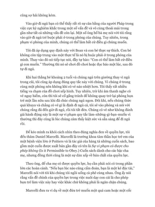 cũng sự hãi không kém.
Vào giờ đi ngủ bạn có thể thấy rất rõ sự cân bằng của người Pháp trong
việc cực kỳ nghiêm khắc trong một số vấn đề và vô cùng thoải mái trong
gần như tất cả những vấn đề còn lại. Một số ông bố bà mẹ nói vói tôi rằng
vào giờ đi ngủ trẻ buộc phải ở trong phòng của chúng. Tuy nhiên, trong
phạm vi phòng của mình, chúng có thể làm bất cứ điều gì chúng muốn.
Tôi đã áp dụng quy định này vói Bean và con bé thực sự thích. Con bé
không còn tập trung vào một thực tế là nó bị buộc phải ở trong phòng của
mình. Thay vào đó nó tiếp tục nói, đầy tự hào: “Con có thể làm bất cứ điều
gì con muốn.” Thường thì nó sẽ choi đồ choi hoặc đọc báo một lúc, sau đó
tự đi ngủ.
Khi hai thằng bé khoảng 2 tuổi và chúng ngủ trên giường thay vì ngủ
trong cũi, tôi cũng áp dụng đúng quy tắc này vói chúng. Vì chúng ở trong
cùng một phòng nên không khí có vẻ náo nhiệt hon. Tôi thấy rất nhiều
tiếng va chạm của đồ choi xếp hình. Tuy nhiên, trừ khi âm thanh nghe có
vẻ nguy hiểm, còn thì tôi sẽ cố gắng tránh để không quay trở lại phòng bọn
trẻ một lần nữa sau khi đã chúc chúng ngủ ngon. Đôi khi, nếu chúng thức
quá khuya và chẳng có vẻ gì là định đi ngủ cả, tôi sẽ vào phòng và nói vói
chúng rằng đã đến giờ đi ngủ, rồi tôi tắt đèn. Chúng có vẻ như không đánh
giá hành động này là một sự vi phạm quy tắc làm-những-gì-bạn-muốn vì
thường thì đây cũng là lúc chúng cảm thấy kiệt sức và sẵn sàng để đi ngủ
rồi.
Đê kéo mình ra khỏi cách nhìn theo đúng nghĩa đen về quyền lực, tôi
đến thăm Daniel Marcelli. Marcelli là trưởng khoa tâm thần học trẻ em của
một bệnh viện lớn ở Poitiers và là tác giả của hàng tá những cuốn sách, bao
gồm một cuốn đưực xuất bản gần đây có tên là Sự vi phạm có được cho
phép không (Is it Permissible to Obey.) Cuốn sách dành cho các bậc cha
mẹ, nhưng đồng thòi cũng là một sự dàn xếp về bản chất của quyền lực.
Theo ông, để cha mẹ có đưực quyền lực, họ cần phải nói có trong phần
lớn các hoàn cảnh. “Nếu bạn lúc nào cũng cấm đoán, bạn là một kẻ độc tài,”
Marcelli nói vói tôi khi chúng tôi ngồi uống cà phê cùng nhau. Ông ấy nói
rằng vấn đề chính của quyền lực trong việc nuôi dạy con cái là cho phép
bọn trẻ làm việc này hay việc khác chứ không phải là ngăn chặn chúng.
Marcelli đưa ra ví dụ về một đứa trẻ muốn một quả cam hoặc một cốc
 