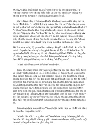 không, và phải chấp nhận nó. Mấy đứa con tôi thì không như thế. Từ
“không” của tôi có vẻ không chắc chắn và khá yếu ÓI đối vói chúng. Nó
không giúp trẻ dừng một loạt những mong muốn lại.
Marcelli nói rằng trẻ sống có khuôn khổ hoàn toàn có thể sáng tạo và
đưực “đánh thức” - một tình trạng mà các bậc cha mẹ Pháp cũng sử dụng
để mô tả như “nở hoa”. Lý tưởng của ngưòi Pháp là nhằm khuyến khích trẻ
“trổ hoa” trong khuôn khổ. Ông nói rằng chỉ có một bộ phận nhỏ các bậc
cha mẹ Pháp nghĩ rằng “nở hoa” là việc duy nhất quan trọng và không xây
dựng bất cứ một khuôn khổ nào cho trẻ. Có thể thấy rất rõ Marcelli cảm
thấy như thế nào về những ông bố bà mẹ này. Con cái họ, ông nói, “không
làm tốt một cái gì cả và tuyệt vọng trong mọi khía cạnh của đòi sống.”
Tôi hoàn toàn ủng hộ quan điểm mói này. Từ giờ trở đi tôi sẽ cân nhắc để
mình có quyền lực nhưng không phải là một kẻ độc tài. Khi cho Bean đi
ngủ vào buổi tối, tôi thực sự đã nói vói nó rằng tôi biết đôi lúc nó cũng cần
có những trò nghịch ngựm nho nhỏ. Trông con bé có vẻ bứt căng thẳng
hon. Đó là giây phút hai mẹ con là những “kẻ đồng mun”.
“Mẹ sẽ nói điều này vói bố chứ?” con bé hỏi.
Bean, nhờ đưực chăm sóc và dạy dỗ ở trường học của Pháp, hiểu đưực
về tính kỷ luật nhanh hon tôi. Một buổi sáng, tôi đang ở hành lang của tòa
nhà. Simon đang đi công tác. Tôi phải một mình lo cho bọn trẻ, và chúng
tôi sắp bị muộn đến noi rồi. Tôi muốn đặt hai thằng bé vào xe đẩy để có thể
đưa Bean đến trường, sau đó đưa chúng đến nhà trẻ. Nhung chúng phản
đối, nhất định không chịu ngồi vào chiếc xe đẩy dành cho trẻ sinh đôi này.
Chúng muốn đi bộ, và tất nhiên nếu làm thế chúng tôi sẽ mất nhiều thòi
gian hon. Hon thế nữa, chúng tôi lại đang &trong sân trong của tòa nhà do
vậy hàng xóm có thể nghe, thậm chí chứng kiến toàn bộ cuộc tranh cãi này.
Tôi vận dụng bất cứ thứ quyền lực nào có thể, và khăng khăng rằng chúng
phải ngồi vào xe đẩy nhung tất cả những điều này chẳng có tí tác dụng nào
cả.
Bean cũng đang quan sát tôi. Và con bé tỏ ra tin rằng tôi có đủ khả năng
để buộc hai em phải nghe lòi.
“Mẹ chỉ cần nói: T, 2, 3, thôi mà,’” con bé nói trong tình trạng hết sức
bực tức. Rõ ràng, đây là những gì giáo viên của con bé nói khi họ muốn một
đứa trẻ không chịu họp tác phải vâng lòi.
 