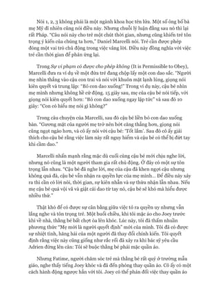 Nói 1, 2, 3 không phải là một ngành khoa học tên lửa. Một số ông bố bà
mẹ Mỹ dĩ nhiên cũng nói điều này. Nhưng chuỗi lý luận đằng sau nó thì lại
rất Pháp. “Câu nói này cho trẻ một chút thòi gian, nhưng cũng khiến trẻ tôn
trọng ý kiến của chúng ta hon,” Daniel Marcelli nói. Trẻ cần được phép
đóng một vai trò chủ động trong việc vâng lòi. Điều này đồng nghĩa vói việc
trẻ cần thòi gian để phản ứng lại.
Trong Sự vi phạm có được cho phép không (It is Permissible to Obey),
Marcelli đưa ra ví dụ về một đứa trẻ đang chộp lấy một con dao sắc. “Người
mẹ nhìn thẳng vào cậu con trai và nói vói khuôn mặt lạnh lùng, giọng nói
kiên quyết và trung lập: “Bỏ con dao xuống!” Trong ví dụ này, cậu bé nhìn
mẹ mình nhưng không hề cử động. 15 giây sau, mẹ của cậu bé nói tiếp, vói
giọng nói kiên quyết hon: “Bỏ con dao xuống ngay lập tức” và sau đó 10
giây: “Con có hiểu mẹ nói gì không?”
Trong câu chuyện của Marcelli, sau đó cậu bé liền bỏ con dao xuống
bàn. “Gưong mặt của người mẹ trở nên bứt căng thẳng hon, giọng nói
cũng ngọt ngào hon, và cô ấy nói vói cậu bé: ‘Tốt lắm’. Sau đó cô ấy giải
thích cho cậu bé rằng việc làm này rất nguy hiểm và cậu bé có thể bị đứt tay
khi cầm dao.”
Marcelli nhấn mạnh rằng mặc dù cuối cùng cậu bé mói chịu nghe lòi,
nhung nó cũng là một ngưòi tham gia rất chủ động. Ớ đây có một sự tôn
trọng lẫn nhau. “Cậu bé đã nghe lòi, mẹ của cậu đã khen ngựi cậu nhung
không quá đà, cậu bé vẫn nhận ra quyền lực của mẹ mình... Đê điều này xảy
ra thì cần có lòi nói, thòi gian, sự kiên nhẫn và sự thừa nhận lẫn nhau. Nếu
mẹ cậu bé quá vội vã và giật cái dao từ tay nó, cậu bé sẽ khó mà hiểu đưực
nhiều thứ.”
Thật khó để có đưực sự cân bằng giữa việc tỏ ra quyền uy nhung vẫn
lắng nghe và tôn trọng trẻ. Một buổi chiều, khi tôi mặc áo cho Joey trước
khi về nhà, thằng bé bất chợt òa lên khóc. Lúc này, tôi đã thấm nhuần
phưong thức “Mẹ mói là người quyết định” mói của mình. Tôi đã có đưực
sự nhiệt tình, hăng hái của một người đã thay đổi chính kiến. Tôi quyết
định rằng việc này cũng giống như rắc rối đã xảy ra khi bác sỹ yêu cầu
Adrien đứng lên cân: Tôi sẽ buộc thằng bé phải mặc quần áo.
Nhưng Fatime, người chăm sóc trẻ mà thằng bé rất quý ở trường mẫu
giáo, nghe thấy tiếng Joey khóc và đã đến phòng thay quần áo. Cô ấy có một
cách hành động ngưực hẳn vói tôi. Joey có thể phản đối việc thay quần áo
 