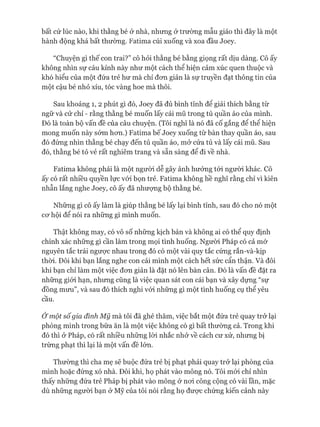 bất cứ lúc nào, khi thằng bé ở nhà, nhưng ở trường mẫu giáo thì đây là một
hành động khá bất thường. Fatima cúi xuống và xoa đầu Joey.
“Chuyện gì thế con trai?” cô hỏi thằng bé bằng giọng rất dịu dàng. Cô ấy
không nhìn sự cáu kỉnh này như một cách thể hiện cảm xúc quen thuộc và
khó hiểu của một đứa trẻ hư mà chỉ đon giản là sự truyền đạt thông tin của
một cậu bé nhỏ xíu, tóc vàng hoe mà thôi.
Sau khoảng 1, 2 phút gì đó, Joey đã đủ bình tĩnh để giải thích bằng từ
ngữ và cử chỉ - rằng thằng bé muốn lấy cái mũ trong tủ quần áo của mình.
Đó là toàn bộ vấn đề của câu chuyện. (Tôi nghĩ là nó đã cố gắng để thể hiện
mong muốn này sớm hon.) Fatima bế Joey xuống từ bàn thay quần áo, sau
đó đứng nhìn thằng bé chạy đến tủ quần áo, mở cửa tủ và lấy cái mũ. Sau
đó, thằng bé tỏ vẻ rất nghiêm trang và sẵn sàng để đi về nhà.
Fatima không phải là một ngưòi dễ gây ảnh hưởng tói người khác. Cô
ấy có rất nhiều quyền lực vói bọn trẻ. Fatima không hề nghĩ rằng chỉ vì kiên
nhẫn lắng nghe Joey, cô ấy đã nhưựng bộ thằng bé.
Những gì cô ấy làm là giúp thằng bé lấy lại bình tĩnh, sau đó cho nó một
co*hội để nói ra những gì mình muốn.
Thật không may, có vô số những kịch bản và không ai có thể quy định
chính xác những gì cần làm trong mọi tình huống. Người Pháp có cả mớ
nguyên tắc trái ngưực nhau trong đó có một vài quy tắc cứng rắn-và-kịp
thòi. Đôi khi bạn lắng nghe con cái mình một cách hết sức cẩn thận. Và đôi
khi bạn chỉ làm một việc đon giản là đặt nó lên bàn cân. Đó là vấn đề đặt ra
những giói hạn, nhưng cũng là việc quan sát con cái bạn và xây dựng “sự
đồng mưu”, và sau đó thích nghi vói những gì một tình huống cụ thể yêu
cầu.
Ở một số gia đình M ỹ mà tôi đã ghé thăm, việc bắt một đứa trẻ quay trở lại
phòng mình trong bữa ăn là một việc không có gì bất thường cả. Trong khi
đó thì ở Pháp, có rất nhiều những lòi nhắc nhở về cách cư xử, nhưng bị
trừng phạt thì lại là một vấn đề lớn.
Thường thì cha mẹ sẽ buộc đứa trẻ bị phạt phải quay trở lại phòng của
mình hoặc đứng xó nhà. Đôi khi, họ phát vào mông nó. Tôi mói chỉ nhìn
thấy những đứa trẻ Pháp bị phát vào mông ở noi công cộng có vài lần, mặc
dù những người bạn ở Mỹ của tôi nói rằng họ đưực chứng kiến cảnh này
 