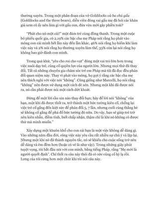 thường xuyên. Trong một phân đoạn của vở Goldilocks và ba chú gấu
(Goldilocks and the three bears), diễn viên đóng vai gấu mẹ đã hỏi các khán
giả xem cô ấy nên làm gì vói gấu con, đứa vừa mói gây phiền toái?
“Phát cho nó một cái!” một đám trẻ cùng đồng thanh. Trong một cuộc
bỏ phiếu quốc gia, có 2,19% các bậc cha mẹ Pháp nói rằng họ phát vào
mông con cái mình hết lần này đến lần khác, 46% nói rằng họ hiếm khi làm
việc này và 2% nói rằng họ thường xuyên làm thế, 33% còn lại nói rằng họ
không bao giờ đánh con mình.
Trong quá khứ, “yêu cho roi cho vọt” đóng một vai trò lón hon trong
việc nuôi dạy trẻ, củng cố quyền lực của người lớn. Nhưng mọi thứ đã thay
đổi. Tất cả những chuyên gia chăm sóc trẻ em Pháp mà tôi đã đọc đều phản
đối quan niệm này. Thay vì phát vào mông, họ gợi ý rằng các bậc cha mẹ
nên thích nghi vói việc nói “không”. Cũng giống như Marcelli, họ nói rằng
“không” nên đưực sử dụng một cách dè xẻn. Nhưng một khi đã được nói
ra, nó cần phải đưực nói một cách dứt khoát.
Đừng để một lòi cầu xin nào thay đổi bạn; hãy để lòi nói “không” của
bạn, một khi đã đưực thốt ra, trở thành một bức tường kiên cố, chống lại
việc trẻ cố gắng đến kiệt sức để phản đối 5, 7 lần, nhưng cuối cùng thằng bé
sẽ không cố gắng để phá đổ bức tường đó nữa. Do vậy, bạn sẽ giúp trẻ trở
nên kiên nhẫn, điềm tĩnh, biết chấp nhận, thậm chí là khi nó không có đưực
thứ mà mình muốn.”
Xây dựng một khuôn khổ cho con cái bạn là một việc không dễ dàng gì.
Vào những năm đầu đòi, công việc này yêu cầu rất nhiều sự chú ý và lặp lại.
Nhưng một khi nó đã thành nguyên tắc, nó sẽ khiến cho cuộc sống trở nên
dễ dàng và êm đềm hon (hoặc có vẻ là như vậy). Trong những giây phút
tuyệt vọng, tôi bắt đầu nói vói con mình, bằng tiếng Pháp, rằng “Mẹ mói là
ngưòi quyết định”. Chỉ thốt ra câu này thôi đã có sức củng cố kỳ lạ rồi.
Lưng của tôi cứng hon một chút khi tôi nói câu này.
 