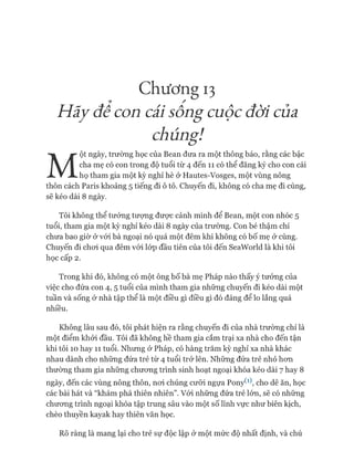 Chương 13
? /
Hẫỵ đê con cắi sông cuộc đời của.
chúng!
M
ột ngày, trường học của Bean đưa ra một thông báo, rằng các bậc
cha mẹ có con trong độ tuổi từ 4 đến 11 có thể đăng ký cho con cái
họ tham gia một kỳ nghỉ hè ở Hautes-Vosges, một vùng nông
thôn cách Paris khoảng 5 tiếng đi ô tô. Chuyến đi, không có cha mẹ đi cùng,
sẽ kéo dài 8 ngày.
Tôi không thể tưởng tượng đưực cảnh mình để Bean, một con nhóc 5
tuổi, tham gia một kỳ nghỉ kéo dài 8 ngày của trường. Con bé thậm chí
chưa bao giờ ở vói bà ngoại nó quá một đêm khi không có bố mẹ ở cùng.
Chuyến đi choi qua đêm vói lóp đầu tiên của tôi đến SeaWorld là khi tôi
học cấp 2.
Trong khi đó, không có một ông bố bà mẹ Pháp nào thấy ý tưởng của
việc cho đứa con 4, 5 tuổi của mình tham gia những chuyến đi kéo dài một
tuần và sống ở nhà tập thể là một điều gì điều gì đó đáng để lo lắng quá
nhiều.
Không lâu sau đó, tôi phát hiện ra rằng chuyến đi của nhà trường chỉ là
một điểm khỏi đầu. Tôi đã không hề tham gia cắm trại xa nhà cho đến tận
khi tôi 10 hay 11 tuổi. Nhưng ở Pháp, có hàng trăm kỳ nghỉ xa nhà khác
nhau dành cho những đứa trẻ từ 4 tuổi trở lên. Những đứa trẻ nhỏ hon
thường tham gia những chưong trình sinh hoạt ngoại khóa kéo dài 7 hay 8
ngày, đến các vùng nông thôn, noi chúng cưỡi ngựa PonyW, cho dê ăn, học
các bài hát và “khám phá thiên nhiên”. Vói những đứa trẻ lớn, sẽ có những
chưong trình ngoại khóa tập trung sâu vào một số lĩnh vực như biên kịch,
chèo thuyền kayak hay thiên văn học.
Rõ ràng là mang lại cho trẻ sự độc lập ở một mức độ nhất định, và chú
 