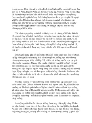 trọng vào sự dũng cảm và tự chủ, chính là một phần lớn trong việc nuôi dạy
con cái ở Pháp. Ngưòi Pháp gọi điều này là tự lập. Cha mẹ Pháp luôn nỗ lực
để cho trẻ đưực tự lập nhiều nhất có thể. Điều này bao gồm cả quyền tự
đưa ra một số quyết định cụ thể, chẳng hạn như tham gia chuyến dã ngoại
vói lóp này. Nó cũng bao gồm cả tình trạng ngăn cách về mặt cảm xúc,
chẳng hạn như để trẻ xây dựng lòng tự trọng của riêng mình, và lòng tự
trọng này không phụ thuộc vào những lòi ca ngựi từ phía cha mẹ hay
những người lón khác.
Tôi vô cùng ngưỡng mộ cách nuôi dạy con cái của người Pháp. Tôi đã
cố gắng để học hỏi cách cho trẻ ăn, cách vận dụng quyền lực, và cả cách dạy
trẻ tự choi. Tôi đã bắt đầu nói đầy đủ chi tiết vói các con của mình, và đê
cho chúng tự khám phá mọi thứ cho chính mình thay vì buộc chúng phải có
đưực những kỹ năng cần thiết. Trong những lúc khủng hoảng hay bối rối,
tôi thường thấy mình đang loay hoay vói câu hỏi: Một người mẹ Pháp sẽ
làm gì?
Nhưng tôi cũng gặp rất nhiều khó khăn đê chấp nhận trao cho con tính
tự lập của người Pháp trong một số trường họp, chẳng hạn như những
chưong trình ngoại khóa vói lóp. Tất nhiên, tôi không muốn bọn trẻ quá
phụ thuộc vào mình. Nhưng liệu có cần phải vội vàng thế không? Liệu có
cần phải thúc giục trẻ có đưực khả năng tự lập từ khi còn quá nhỏ thế
không? Và liệu có phải ngưòi Pháp đang làm hoi quá? Trong một số trường
họp, động cơ luyện cho trẻ thói quen tự lập dường như mâu thuẫn vói bản
năng cơ bản nhất của tôi là bảo vệ các con của mình và mang lại cho chúng
những cảm giác tốt lành.
Các bậc cha mẹ Mỹ có xu hướng phân phát sự độc lập theo một cách
hoàn toàn khác. Chỉ sau khi cưới Simon, một người châu Âu, tôi mói nhận
ra rằng tôi đã dành quá nhiều thòi gian của thòi niên thiếu để học những
kỹ năng sống. Bạn sẽ không thể hiểu đưực điều đó thông qua việc nhìn vào
tôi, nhưng tôi có thể bắn cung tên, chỉnh lại một chiếc xuồng bị lật úp, và -
trong khi bơi đứng - biến hai cái quần bò màu xanh thành một cái áo jacket
căng phồng.
Là một người châu Âu, Simon không được dạy những kỹ năng để tồn
tại này. Anh ấy chưa bao giờ được học cách dựng lều hay lái thuyền kayak.
Anh ấy khó có thể biết được đâu là phần đáy của túi ngủ để chui vào. Trong
một vùng hoang vu, anh ấy hẳn sẽ sống sót được trong khoảng 15 phút nếu
 