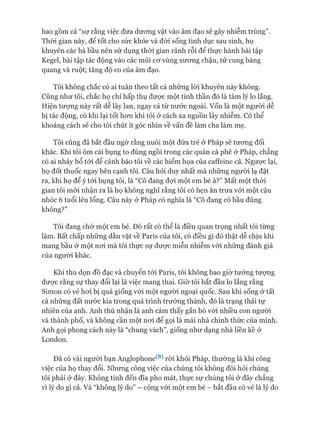 bao gồm cả “sợ rằng việc đưa dưong vật vào âm đạo sẽ gây nhiễm trùng”.
Thòi gian này, để tốt cho sức khỏe và đòi sống tình dục sau sinh, họ
khuyên các bà bầu nên sử dụng thòi gian rảnh rỗi để thực hành bài tập
Kegel, bài tập tác động vào các múi cơ vùng xương chậu, tử cung bàng
quang và ruột; tăng độ co của âm đạo.
Tôi không chắc có ai tuân theo tất cả những lòi khuyên này không.
Cũng như tôi, chắc họ chỉ hấp thụ được một tinh thần đó là tâm lý lo lắng.
Hiện tượng này rất dễ lây lan, ngay cả từ nước ngoài, vốn là một người dễ
bị tác động, có khi lại tốt hơn khi tôi ở cách xa nguồn lây nhiễm. Có thể
khoảng cách sẽ cho tôi chút ít góc nhìn về vấn đề làm cha làm mẹ.
Tôi cũng đã bắt đầu ngờ rằng nuôi một đứa trẻ ở Pháp sẽ tương đối
khác. Khi tôi ôm cái bụng to đùng ngồi trong các quán cà phê ở Pháp, chẳng
có ai nhảy bổ tói để cảnh báo tôi về các hiểm họa của caffeine cả. Ngược lại,
họ đốt thuốc ngay bên cạnh tôi. Câu hỏi duy nhất mà những người lạ đặt
ra, khi họ để ý tói bụng tôi, là “Cô đang đợi một em bé à?” Mất một thòi
gian tôi mói nhận ra là họ không nghĩ rằng tôi có hẹn ăn trưa vói một cậu
nhóc 6 tuổi lêu lổng. Câu này ở Pháp có nghĩa là “Cô đang có bầu đúng
không?”
Tôi đang chờ một em bé. Đó rất có thể là điều quan trọng nhất tôi từng
làm. Bất chấp những dằn vặt về Paris của tôi, có điều gì đó thật dễ chịu khi
mang bầu ở một nơi mà tôi thực sự được miễn nhiễm vói những đánh giá
của người khác.
Khi thu dọn đồ đạc và chuyển tói Paris, tôi không bao giờ tưởng tượng
được rằng sự thay đổi lại là việc mang thai. Giờ tôi bắt đầu lo lắng rằng
Simon có vẻ hơi bị quá giống vói một người ngoại quốc. Sau khi sống ở tất
cả những đất nước kia trong quá trình trưởng thành, đó là trạng thái tự
nhiên của anh. Anh thú nhận là anh cảm thấy gắn bó vói nhiều con người
và thành phố, và không cần một nơi để gọi là mái nhà chính thức của mình.
Anh gọi phong cách này là “chung vách”, giống như dạng nhà liền kề ở
London.
Đã có vài người bạn Anglophone^8) ròi khỏi Pháp, thường là khi công
việc của họ thay đổi. Nhưng công việc của chúng tôi không đòi hỏi chúng
tôi phải ở đây. Không tính đến đĩa pho mát, thực sự chúng tôi ở đây chẳng
vi lý do gì cả. Và “không lý do” - cộng vói một em bé - bắt đầu có vẻ là lý do
 