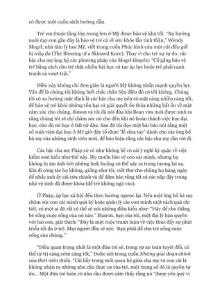 có đưực một cuốn sách hướng dẫn.
Trẻ em thuộc tầng lóp trung lưu ở Mỹ đưực bảo vệ khá tốt. “Xu hướng
nuôi dạy con gần đây là bảo vệ trẻ cả về sức khỏe lẫn tinh thần,” Wendy
Mogel, nhà tâm lý học Mỹ, viết trong cuốn Phúc lành của một cái đầu gối
bị trầy da (The Blessing of a Skinned Knee). Thay vì cho trẻ sự tự do, các
bậc cha mẹ ủng hộ các phưong pháp của Mogel khuyên: “Cố gắng bảo vệ
trẻ bằng cách cho trẻ thật nhiều bài học và tạo áp lực buộc trẻ phải cạnh
tranh và vượt trội.”
Điều này không chỉ đon giản là người Mỹ không nhấn mạnh quyền lực.
Vấn đề là chúng tôi không biết chắc chắn liệu điều đó có tốt không. Chúng
tôi có xu hướng mặc định là các bậc cha mẹ nên có mặt càng nhiều càng tốt,
để bảo vệ trẻ khỏi những tổn hại và giải quyết ổn thỏa những bất ổn về mặt
cảm xúc cho chúng. Simon và tôi đã nói đùa khi Bean vừa mói đưực sinh ra
rằng chúng tôi sẽ chỉ chăm sóc nó cho đến khi nó hoàn thành việc học đại
học, cho dù nó học ở bất cứ đâu. Sau đó tôi đọc một bài báo nói rằng một
số sinh viên đại học ở Mỹ giờ đây tổ chức “lễ chia tay” dành cho các ông bố
bà mẹ của những sinh viên mói, để báo hiệu rằng các bậc cha mẹ cần ròi đi.
Các bậc cha mẹ Pháp có vẻ như không hề có cái ý nghĩ kỳ quặc về việc
kiểm soát kiểu như thế này. Họ muốn bảo vệ con cái mình, nhưng họ
không bị ám ảnh bởi những tình huống có thể xảy ra trong tưong lai xa.
Khi đi công tác họ không, giống như tôi, viết thư cho chồng họ hàng ngày
để nhắc anh ấy cài cửa chính và để đảm bảo rằng tất cả các nắp đậy trong
nhà vệ sinh đã đưực khóa (để trẻ không ngã vào).
Ớ Pháp, áp lực xã hội đến theo hướng ngưực lại. Nếu một ông bố bà mẹ
chăm sóc con cái mình quá kỹ hoặc quản lý các con mình một cách quá chi
tiết, có một ai đó rất có thể sẽ nói những điều kiểu như: “Hãy để cho thằng
bé sống cuộc sống của nó nào.” Sharon, bạn của tôi, một đại lý bản quyền
vói hai con, giải thích: “Đây là một cuộc tranh luận về việc thúc đẩy sự phát
triển tối đa ở trẻ. Mọi người đều sẽ nói: ‘Bạn phải để cho trẻ sống cuộc
sống của chúng.’”
“Điều quan trọng nhất là một đứa trẻ sẽ, trong sự an toàn tuyệt đối, có
thể tự trị càng sớm càng tốt,” Dolto nói trong cuốn Những giai đoạn chính
của thòi, niên thiếu. “Cái bẫy trong mối quan hệ giữa cha mẹ và con cái là
không nhận ra những nhu cầu thực sự của trẻ, một trong số đó là quyền tự
do... Một đứa trẻ luôn có nhu cầu đưực cảm thấy rằng nó “đưực yêu quý vì
 