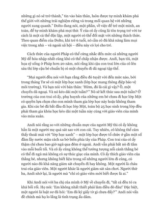 những gì nó sẽ trở thành,” tin vào bản thân, luôn đưực tự mình khám phá
thế giói vói những trải nghiệm riêng và trong mối quan hệ vói những
ngưòi xung quanh.” Dolto đang nói, một phần, về việc để trẻ một mình, an
toàn, để tự mình khám phá mọi thứ. Ý của cô ấy cũng là tôn trọng trẻ vói tư
cách là một cá thể độc lập, một người có thể đối mặt vói những thách thức.
Theo quan điểm của Dolto, khi trẻ 6 tuổi, nó cần có đủ khả năng làm mọi
việc trong nhà - và ngoài xã hội - điều này có lựi cho trẻ.
Cách thức của người Pháp có thể cứng nhắc đến mức cả những người
Mỹ dễ hòa nhập nhất cũng khó có thể chấp nhận đưực. Andi, bạn tôi, một
họa sỹ sống ở Pháp hon 20 năm, nói rằng khi cậu con trai lớn của cô lên
sáu thì lóp cậu bé chuẩn bị có một chuyến đi dã ngoại tập thể.
“Mọi người đều nói vói bạn rằng điều đó tuyệt vòi đến mức nào, bởi
trong tháng Tư sẽ có một lóp học xanh (lóp học mang thông điệp bảo vệ
môi trường). Và bạn nói vói bản thân: ‘Hừm, đó là cái gì vậy? Ô, một
chuyến dã ngoại. Và nó kéo dài một tuần?’” Nó sẽ kết thúc sau một tuần? Ớ
trường của con trai cô ấy, phụ huynh của những em bé chưa đi học lóp Một
có quyền lựa chọn cho con mình tham gia lóp học này hoặc không tham
gia. Khi các bé đã bắt đầu đi học lóp Một, toàn bộ 25 học sinh trong lóp đều
phải tham gia khóa học kéo dài một tuần này cùng vói giáo viên của mình
vào mùa xuân.
Andi nói rằng so vói những chuẩn mực của ngưòi Mỹ thì cô ấy không
hẳn là một người mẹ quá sát sao vói con cái. Tuy nhiên, cô không thể cảm
thấy thoải mái vói “lóp học xanh” - một lóp học đưực tổ chức ờ gần một số
đầm lầy nước mặn cách xa bờ biển phía tây của Pháp. Con trai của cô ấy
thậm chí chưa bao giờ ngủ qua đêm ở ngoài. Andi vẫn phải bắt nó đi tắm
vào mỗi buổi tối. Và cô ấy cũng không thể tưởng tưựng nổi cảnh thằng bé
có thể đi ngủ mà không có sự thúc giục của mình. Cô ấy thích giáo viên của
thằng bé, nhưng không biết liệu trong số những người lửn đi cùng, có
ngưòi nào đủ khả năng giám sát chuyến đi hay không. Một người là cháu
trai của giáo viên. Một người khác là ngưòi giám sát sân choi. Ngưòi thứ
ba, Andi nhớ lại, là người mà “chỉ có giáo viên mói biết đưực là ai.”
Khi Andi nói vói ba chị của mình ở Mỹ về chuyến đi, “tất cả đều tỏ ra
khá bối rối. Họ nói: ‘Em không nhất thiết phải làm điều đó đâu!’ Đặc biệt,
một ngưòi là luật sư đã hỏi: ‘Em đã ký giấy tờ gì chưa đấy?”’ Andi nói vấn
đề chính mà họ lo lắng là tình trạng ấu dâm.
 