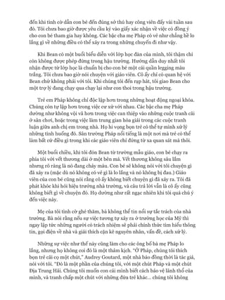 đến khi tình cờ dẫn con bé đến đúng sở thú hay công viên đấy vài tuần sau
đó. Tôi chưa bao giờ đưực yêu cầu ký vào giấy xác nhận về việc có đồng ý
cho con bé tham gia hay không. Các bậc cha mẹ Pháp có vẻ như chẳng hề lo
lắng gì về những điều có thể xảy ra trong những chuyến đi như vậy.
Khi Bean có một buổi biểu diễn vói lóp học đàn của mình, tôi thậm chí
còn không đưực phép đứng trong hậu trường. Hưóng dẫn duy nhất tôi
nhận đưực từ lóp học là chuẩn bị cho con bé một cái quần legging màu
trắng. Tôi chưa bao giờ nói chuyện vói giáo viên. Cô ấy chỉ có quan hệ vói
Bean chứ không phải vói tôi. Khi chúng tôi đến rạp hát, tôi giao Bean cho
một trợ lý đang chạy qua chạy lại như con thoi trong hậu trường.
Trẻ em Pháp không chỉ độc lập hon trong những hoạt động ngoại khóa.
Chúng còn tự lập hon trong việc cư xử vói nhau. Các bậc cha mẹ Pháp
dường như không vội vã hon trong việc can thiệp vào những cuộc tranh cãi
&sân choi, hoặc trong việc làm trung gian hòa giải trong các cuộc tranh
luận giữa anh chị em trong nhà. Họ hi vọng bọn trẻ có thể tự mình xử lý
những tình huống đó. Sân trường Pháp nổi tiếng là một noi mà trẻ có thể
làm bất cứ điều gì trong khi các giáo viên chỉ đứng từ xa quan sát mà thôi.
Một buổi chiều, khi tôi đón Bean từ trường mẫu giáo, con bé chạy ra
phía tôi vói vết thưong dài ở một bên má. vết thưong không sâu lắm
nhung rõ ràng là nó đang chảy máu. Con bé sẽ không nói vói tôi chuyện gì
đã xảy ra (mặc dù nó không có vẻ gì là lo lắng và nó không bị đau.) Giáo
viên của con bé cũng nói rằng cô ấy không biết chuyện gì đã xảy ra. Tôi đã
phát khóc khi hỏi hiệu trưởng nhà trường, và câu trả lòi vẫn là cô ấy cũng
không biết gì về chuyện đó. Họ dường như rất ngạc nhiên khi tôi quá chú ý
đến việc này.
Mẹ của tôi tình cờ ghé thăm, bà không thể tin nổi sự tắc trách của nhà
trường. Bà nói rằng nếu sự việc tưong tự xảy ra ở trường học của Mỹ thì
ngay lập tức những người có trách nhiệm sẽ phải chính thức tìm hiểu thông
tin, gọi điện về nhà và giải thích cặn kẽ nguyên nhân, vấn đề, cách xử lý.
Những sự việc như thế này cũng làm cho các ông bố bà mẹ Pháp lo
lắng, nhưng họ không coi đó là một thảm kịch. “Ớ Pháp, chúng tôi thích
bọn trẻ cãi cọ một chút,” Audrey Goutard, một nhà báo đồng thòi là tác giả,
nói vói tôi. “Đó là một phần của chúng tôi, vói một chút Pháp và một chút
Địa Trung Hải. Chúng tôi muốn con cái mình biết cách bảo vệ lãnh thổ của
mình, và tranh chấp một chút vói những đứa trẻ khác... chúng tôi không
 