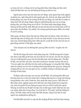an toàn cho trẻ, và rằng cửa lò nướng phải được làm bằng vật liệu cách
nhiệt để đảm bảo các con tôi không bị bỏng tay khi sờ vào.
Ngưòi phụ trách việc sửa nhà cho tôi, Régis, một người bạn tinh nghịch
và phàm tục, nghĩ rằng tôi là một ngưòi gàn dở. Anh ấy nói rằng cách để trẻ
không động vào một cái lò nướng là đê cho nó động vào một lần và nhận ra
rằng cái lò đó rất nóng. Régis cũng từ chối không lắp sàn cao su trong
phòng tắm, nói rằng trông nó sẽ rất tệ. Tôi thừa nhận rằng Régis đúng,
nhưng chỉ khi anh ấy nhắc đến giá trị của căn hộ nếu tôi muốn bán nó đi và
mua một căn hộ khác. Tuy nhiên, tôi cưong quyết giữ quan điểm của mình
về cái lò nướng.
Một ngày, tôi được tham dự lóp học tiếng Anh của Bean. Giáo viên đưa ra
một bài tập nhỏ về tiếng Anh. Cô chỉ vào một cái bút và yêu cầu bọn trẻ nói
màu của cái bút bằng tiếng Anh. Một cậu bé 4 tuổi đã trả lòi câu hỏi của cô
giáo bằng cách kê về đôi giầy của mình.
“Câu chuyện của em không liên quan gì đến câu hỏi,” cô giáo nói vói
cậu bé.
Tôi đã rất sửng sốt trước cách phản ứng này. Tôi đã mong chờ cô giáo
tìm đưực một điều gì đó tích cực hon để nói vói cậu bé, cho dù câu chuyện
của nó có không liên quan tói câu hỏi đến mức nào đi chăng nữa. Tôi đến
từ Mỹ, noi mà nền văn hóa, như nhà xã hội học Annette Lareau đã mô tả,
“Coi suy nghĩ của mỗi đứa trẻ như một sự đóng góp vô cùng đặc biệt. Bằng
cách tin tưởng vào trẻ vói cả những bình luận không liên quan gì, chúng tôi
cố gắng để tạo cho trẻ cảm giác tự tin, và khiến chúng có những cảm giác
tốt đẹp về bản thân.
Ớ Pháp, kiểu nuôi dạy con cái này rất dễ thấy. Tôi chứng kiến điều này
khi đưa bọn trẻ ra choi trò nhào lộn ở những tấm bạt lò xo căng trên khung
trong khuôn viên vườn Tuileries, bên cạnh bảo tàng Louvre. Mỗi đứa trẻ
đều nhảy nhót, nghịch ngựm trên tấm bạt của riêng mình bên trong khu
vực choi trong khi bố mẹ chúng sẽ quan sát con mình ở phía bên ngoài.
Nhưng có một bà mẹ bê ghế vào tận cửa và đặt ngay trước tấm bạt của cậu
con mình, phía bên trong cổng. Và cô ấy hét to “Ôi tuyệt” mỗi khi thằng bé
nhảy. Tôi biết, thậm chí là trước khi bắt chuyện, rằng cô ấy hẳn là một
ngưòi mẹ Anglophone giống tôi.
Tôi biết điều này bởi vì, mặc dù đã cố gắng để kìm chế bản thân nhưng
 
