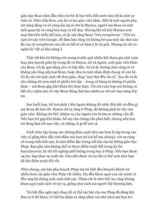 giáo dạy Bean năm đầu tiên con bé đi học trên đất nước này chỉ là một sự
tình cờ. Năm tiếp theo, con bé có hai giáo viên khác. Một là một ngưòi phụ
nữ năng động và vô cùng ấm áp có tên là Marina, ngưòi mà Bean có một
mối quan hệ vô cùng hòa họp và tốt đẹp. Nhưng khi tôi hỏi Marina xem
mọi thứ tiến triển thế nào, cô ấy nói rằng Bean “írès compétente.” (Tôi tra
cụm từ này trên Google, để đảm bảo rằng tôi không bỏ qua một sắc thái nào
đó của từ compétente mà rất có thể sẽ có hàm ý là tài giỏi. Nhung nó chỉ có
nghĩa là “rất có khả năng”).
Thật tốt khi tôi không còn mong muốn quá nhiều khi tham gia một cuộc
họp phụ huynh giữa kỳ trong đó có Simon, tôi và Agnes, một giáo viên khác
của Bean. Cô ấy quá đáng yêu và hấp dẫn. Và cô ấy dường như cũng có vẻ
không sẵn lòng xếp loại Bean, hoặc đưa ra một nhận định chung về con bé.
Cô ấy chỉ nói một cách rất đon giản, rằng “mọi thứ đều ổn cả”. Sau đó cô ấy
cho chúng tôi xem một tờ phiếu bài tập - trong số hàng tá những tờ phiếu
khác - mà Bean gặp khó khăn khi thực hiện. Tôi ròi cuộc họp mà không có
bất cứ ý niệm nào về việc Bean đứng thứ bao nhiêu so vói các bạn cùng lóp
nó.
Sau buổi họp, tôi hoi phật ý khi Agnès không hề nhắc đến bất cứ điều gì
mà Bean đã làm tốt. Simon chỉ ra rằng ở Pháp, đó không phải là việc của
giáo viên. Không chỉ thế, nhiệm vụ của Agnès còn là tìm ra những vấn đề.
Nếu bọn trẻ gặp khó khăn, bố mẹ của chúng cần phải biết, nhưng nếu bọn
trẻ đang làm tốt mọi việc, sẽ chẳng có gì để nói cả.
Cách thức tập trung vào những khía cạnh tiêu cực hon là tập trung vào
việc cố gắng thúc đẩy tinh thần của bọn trẻ (và bố mẹ chúng), vói sự củng
cố mang tính tích cực, là một điểm đặc trưng nổi bật của hệ thống giáo dục
Pháp. Bạn gần như không thể có đưực điểm tuyệt đối trong kỳ thi
baccalauréat, kỳ thi tốt nghiệp phổ thông trung học ở Pháp. Nếu bạn đưực
14/20, bạn thực sự xuất sắc. Còn nếu đưực 16/20 thì có thể xem như bạn
đã đạt điểm tuyệt đối rồi.
Nhìn chung, các bậc phụ huynh Pháp mà tôi biết đều khuyến khích trẻ
nhiều hon các giáo viên Pháp rất nhiều. Họ đều khen ngựi con cái mình và
đều ủng hộ chúng một cách tích cực. Thậm chí là như thế, họ cũng không
khen ngựi một cách vô tội vạ, giống như cách mà ngưòi Mỹ thường làm.
Tôi bắt đầu nghi ngờ rằng rất có thể các bậc cha mẹ Pháp đã đúng khi
đưa ra ít lòi khen. Có thể họ nhận ra rằng niềm vui nhỏ nhoi mà bọn trẻ
 