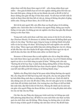 nhận đưực mỗi khi đưực khen ngựi có thể - nếu chúng nhận đưực quá
nhiều - đon giản là khiến bọn trẻ trở nên nghiện những phản hồi tích cực.
Sau một thòi gian, chúng sẽ cần sự tán thành của một ai đó đê có thê có
đưực những cảm giác tốt đẹp về bản thân mình. Và nếu bọn trẻ biết chắc là
mình sẽ được khen khi làm bất cứ việc gì, chúng sẽ không cần phải cố gắng
nhiều nữa. Chúng sẽ đưực khen, dù có thế nào đi nữa.
Bởi tôi là một người Mỹ, nên điều thực sự thuyết phục tôi là những
nghiên cứu. Cách thức đưa ra lòi khen của ngưòi Pháp, thông qua truyền
thống và trực giác, là những gì mà các nghiên cứu khoa học gần đây khuyên
chúng ta nên thực hiện.
Trong một cuốn sách đưực xuất bản năm 2009 có tên là Cú sốc dưững
dục (Nurture Shock), Po Bronson và Ashley Merryman đã khẳng định quan
niệm cũ cho rằng: “Sự khen ngựi, lòng tự trọng và những thành tích phát
triển và tàn lụi cùng vói nhau” đã bị lung lay bởi một nghiên cứu mói đã
chỉ ra rằng: “Khen ngựi quá nhiều bóp méo những động lực của trẻ; chúng
sẽ bắt đầu làm việc đon thuần là để nghe những lòi khen ngựi do vậy sẽ
mất đi nhu cầu làm việc để thỏa mãn niềm vui thích thực sự.”
Bronson và Merryman đưa ra một nghiên cứu chỉ ra rằng khi những
học sinh đưực khen ngựi quá nhiều vào học đại học, họ sẽ trở thành những
ngưòi sự rủi ro và có khả năng tự quản lý kém.” Những sinh viên này
“thường thì sẽ bỏ học thay vì phải chịu đựng những điểm số tầm thường,
và sẽ gặp rất nhiều khó khăn khi lựa chọn chuyên ngành. Chúng sợ phải
cam kết một điều gì đó bởi chúng sự sẽ không thành công.”
Nghiên cứu đồng thòi cũng bẻ lại quan niệm thông thường của ngưòi
Mỹ, cho rằng khi trẻ thất bại trong một việc gì đó, cha mẹ nên giúp trẻ lấy
lại tinh thần bằng cách đưa ra những phản hồi tích cực. Cách tốt nhất là
nhẹ nhàng xem xét xem vấn đề nằm ở đâu, cho trẻ cảm giác tự tin và những
cách thức để cải thiện tình hình. Các trường học của Pháp có thể hoi khắt
khe một chút, đặc biệt là khi trẻ lớn hon. Nhưng đó chính xác là cách mà
các giáo viên người Pháp của Bean đã làm, và nó rõ ràng đã phản ánh niềm
tin của các bậc cha mẹ Pháp.
Các bậc cha mẹ Pháp xây dựng quy trình nuôi dạy trẻ thông qua một
kiểu phưong pháp khoa học, để kiểm tra xem cách thức nào thực sự hiệu
quả còn cách thức nào thì không. Nhìn chung, họ dường như có cái nhìn
khá rõ ràng và kiên quyết về những việc nên làm vói trẻ. Họ đã kết luận
 