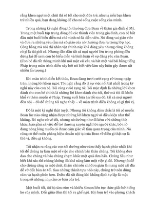 rằng khen ngợi một chút thì sẽ tốt cho một đứa trẻ, nhưng nếu bạn khen
trẻ nhiều quá, bạn đang không để cho nó sống cuộc sống của mình.
Trong những kỳ nghỉ đông tôi thường đưa Bean về thăm gia đình ở Mỹ.
Trong một buổi tập trung đông đủ các thành viên trong gia đình, con bé bắt
đầu một buổi biểu diễn mà chỉ mình nó là diễn viên. Nó đóng vai giáo viên
và đưa ra những yêu cầu mà cô giáo của nó thường đưa ra trong lóp học.
Công bằng mà nói thì nhân vật chính này khá đáng yêu nhưng cũng không
có gì là tài giỏi cả. Nhưng dần dần tất cả mọi người lớn trong phòng đều
dừng lại để xem con bé biểu diễn và bình luận về sự đáng yêu của Bean.
(Con bé đã rất thông minh khi nói một vài câu và hát một vài bài bằng tiếng
Pháp trong màn trình diễn này bởi nó biết việc làm này luôn gây đưực rất
nhiều ấn tưựng.)
Khi màn trình diễn kết thúc, Bean đang tưoi cười rạng rỡ trong ngập
tràn những lòi khen ngựi. Tôi nghĩ rằng đó là sự việc nổi bật nhất trong kỳ
nghỉ này của con bé. Tôi cũng cười rạng rỡ. Tôi mặc định là những lòi khen
dành cho con bé chính là những lòi khen dành cho tôi, thứ mà tôi đã khốn
khổ vì thèm muốn ở Pháp. Trong suốt bữa ăn tối sau đó, tất cả mọi người
đều nói - đủ để chúng tôi nghe thấy - về màn trình diễn không có gì thú vị.
Đó là một kỳ nghỉ thật tuyệt. Nhưng tôi không dám chắc là tôi có muốn
Bean lúc nào cũng nhận đưực những lòi khen ngựi vô điều kiện như thế
không. Nó nghe có vẻ tốt, nhưng nó dường như đi kèm vói những thứ
khác, bao gồm cả việc để trẻ thường xuyên ngắt lòi người khác, bởi nó
đang nóng lòng muốn có đưực cảm giác về tầm quan trọng của mình. Nó
cũng có thể cuốn phăng hiệu chuẩn nội tại của Bean về điều gì thật sự là
thú vị, điều gì không.
Tôi nhận ra rằng các con tôi dường như cảm thấy hạnh phúc nhất khi
tôi để chúng tự làm một số việc cho chính bản thân chúng. Tôi không đưa
dao cho chúng và bảo chúng chạm khắc một quả dưa hấu. Chúng hầu như
biết khi nào thì chúng không đủ khả năng làm một việc gì đó. Nhưng tôi để
cho chúng căng ra một chút, thậm chí nếu chỉ đon giản là mang một cái đĩa
dễ vỡ đến bàn ăn tối. Sau những thành tựu nhỏ này, chúng trở nên dũng
cảm và hạnh phúc hon. Dolto đã rất đúng khi khẳng định tự lập là một
trong số nhũng nhu cầu cơ bản của trẻ.
Một buổi tối, tôi bị cảm cúm và khiến Simon liên tục thức giấc bởi tiếng
ho của mình. Đến giữa đêm thì tôi ra ghế ngủ. Khi bọn trẻ vào phòng khách
 