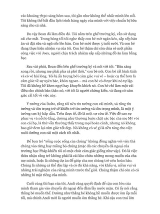 vào khoảng 7I130 sáng hôm sau, tôi gần như không thể nhấc mình lên nổi.
Tôi không thể bắt đầu lịch trình hàng ngày của mình vói việc chuẩn bị bữa
sáng cho cả nhà.
Do vậy Bean đã làm điều đó. Tôi nằm trên ghế trường kỷ, vẫn sử dụng
cái che mắt. Trong bóng tối tôi nghe thấy con bé mở ngăn kéo, sắp xếp bàn
ăn và đặt sữa và ngũ cốc lên bàn. Con bé mói đưực 5 tuổi rưỡi. Và con bé
đang thực hiện nhiệm vụ của tôi. Con bé thậm chí còn chia sẻ một phần
công việc vói Joey, người chịu trách nhiệm sắp xếp những đồ ăn làm bằng
bạc.
Sau vài phút, Bean đến bên ghế trường kỷ và nói vói tôi: “Bữa sáng
xong rồi, nhưng mẹ phải pha cà phê thôi,” con bé nói. Con bé rất bình tĩnh
và có vẻ hài lòng. Tôi bị ấn tưựng bởi cảm giác vui vẻ - hoặc cụ thể hon là
cảm giác về sự uyên bác, khôn ngoan - mà con bé có đưực khi nó tự lập.
Tôi đã không hề khen ngựi hay khuyến khích nó. Con bé chỉ làm một vài
điều cho chính bản thân nó, vói tôi là người chứng kiến, và đang có cảm
giác rất tốt về việc này.
Ý tưởng của Dolto, rằng tôi nên tin tưởng con cái mình, và rằng tin
tưởng và tôn trọng trẻ sẽ khiến trẻ tin tưởng và tôn trọng mình, là một ý
tưởng cực kỳ hấp dẫn. Trên thực tế, đó là một sự cứu tế. Việc đề cao sự
phục vụ và nỗi lo lắng, dường như thường buộc chặt các bậc cha mẹ Mỹ vói
con cái họ, là thứ vẫn thường thấy trong mọi hoàn cảnh, nhưng nó không
bao giờ đem lại cảm giác tốt đẹp. Nó không có vẻ gì là nền tảng cho việc
nuôi dưỡng con cái một cách tốt nhất.
Đê bọn trẻ “sống cuộc sống của chúng” không đồng nghĩa vói việc thả
chúng vào rừng hay ruồng bỏ chúng (mặc dù các chuyến dã ngoại của
trường học Pháp khiến tôi có một chút cảm giác giống như vậy). Đó là việc
thừa nhận rằng trẻ không phải là cái kho chứa những mong muốn của cha
mẹ mình, hoặc là những dự án để giúp cha mẹ chúng trở nên hoàn hảo.
Chúng là những cá thể độc lập và có đủ khả năng, vói khẩu vị, niềm vui và
những trải nghiệm của riêng mình trước thế giói. Chúng thậm chí còn có cả
những bí mật riêng của mình.
Cuối cùng thì bạn của tôi, Andi cũng quyết định để cậu con lón của
mình tham gia vào chuyến dã ngoại đến đầm lầy nước mặn. Cô ấy nói rằng
thằng bé muốn thế. Dường như thằng bé không hề muốn đưực ôm ấp mỗi
tối, mà chính Andi mói là người muốn ôm thằng bé. Khi cậu con trai lớn
 