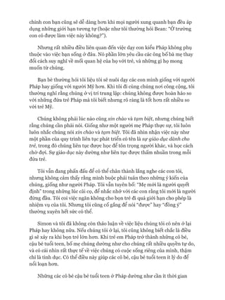 chính con bạn cũng sẽ dễ dàng hon khi mọi người xung quanh bạn đều áp
dụng những giói hạn tưong tự (hoặc như tôi thường hỏi Bean: “Ớtrường
con có đưực làm việc này không?”).
Nhưng rất nhiều điều liên quan đến việc dạy con kiểu Pháp không phụ
thuộc vào việc bạn sống ở đâu. Nó phần lớn yêu cầu các ông bố bà mẹ thay
đổi cách suy nghĩ về mối quan hệ của họ vói trẻ, và những gì họ mong
muốn từ chúng.
Bạn bè thường hỏi tôi liệu tôi sẽ nuôi dạy các con mình giống vói người
Pháp hay giống vói ngưòi Mỹ hon. Khi tôi đi cùng chúng noi công cộng, tôi
thường nghĩ rằng chúng ở vị trí trung lập: chúng không được hoàn hảo so
vói những đứa trẻ Pháp mà tôi biết nhưng rõ ràng là tốt hon rất nhiều so
vói trẻ Mỹ.
Chúng không phải lúc nào cũng xin chào và tạm biệt, nhung chúng biết
rằng chúng cần phải nói. Giống như một ngưòi mẹ Pháp thực sự, tôi luôn
luôn nhắc chúng nói xin chào và tạm biệt. Tôi đã nhìn nhận việc này như
một phần của quy trình liên tục phát triển có tên là sự giáo dục dành cho
trẻ, trong đó chúng liên tục đưực học để tôn trọng người khác, và học cách
chờ đợi. Sự giáo dục này dường như liên tục đưực thấm nhuần trong mỗi
đứa trẻ.
Tôi vẫn đang phấn đấu để có thể chân thành lắng nghe các con tôi,
nhưng không cảm thấy rằng mình buộc phải tuân theo những ý kiến của
chúng, giống như người Pháp. Tôi vẫn tuyên bố: “Mẹ mói là người quyết
định” trong những lúc cãi cọ, để nhắc nhở vói các con rằng tôi mói là người
đứng đầu. Tôi coi việc ngăn không cho bọn trẻ đi quá giói hạn cho phép là
nhiệm vụ của tôi. Nhưng tôi cũng cố gắng để nói “được” hay “đồng ý”
thường xuyên hết sức có thể.
Simon và tôi đã không còn thảo luận về việc liệu chúng tôi có nên ở lại
Pháp hay không nữa. Nếu chúng tôi ở lại, tôi cũng không biết chắc là điều
gì sẽ xảy ra khi bọn trẻ lớn hom. Khi trẻ em Pháp trở thành những cô bé,
cậu bé tuổi teen, bố mẹ chúng dưòrng như cho chúng rất nhiều quyền tự do,
và có cái nhìn rất thực tế về việc chúng có cuộc sống riêng của mình, thậm
chí là tình dục. Có thể điều này giúp các cô bé, cậu bé tuổi teen ít lý do để
nổi loạn hom.
Những các cô bé cậu bé tuổi teen ở Pháp dưòrng như cần ít thòi gian
 