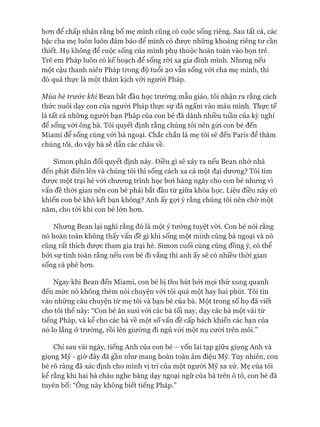 hơn để chấp nhận rằng bố mẹ mình cũng có cuộc sống riêng. Sau tất cả, các
bậc cha mẹ luôn luôn đảm bảo để mình có được những khoảng riêng tư cần
thiết. Họ không để cuộc sống của mình phụ thuộc hoàn toàn vào bọn trẻ.
Trẻ em Pháp luôn có kế hoạch để sống ròi xa gia đình mình. Nhưng nếu
một cậu thanh niên Pháp trong độ tuổi 20 vẫn sống vói cha mẹ mình, thì
đó quả thực là một thảm kịch vói người Pháp.
Mùa hè trư&c khi Bean bắt đầu học trường mẫu giáo, tôi nhận ra rằng cách
thức nuôi dạy con của ngưòi Pháp thực sự đã ngấm vào máu mình. Thực tế
là tất cả những người bạn Pháp của con bé đã dành nhiều tuần của kỳ nghỉ
đê sống vói ông bà. Tôi quyết định rằng chúng tôi nên gửi con bé đến
Miami để sống cùng vói bà ngoại. Chắc chắn là mẹ tôi sẽ đến Paris để thăm
chúng tôi, do vậy bà sẽ dẫn các cháu về.
Simon phản đối quyết định này. Điều gì sẽ xảy ra nếu Bean nhớ nhà
đến phát điên lên và chúng tôi thì sống cách xa cả một đại dương? Tôi tìm
được một trại hè vói chương trình học bơi hàng ngày cho con bé nhưng vì
vấn đề thòi gian nên con bé phải bắt đầu từ giữa khóa học. Liệu điều này có
khiến con bé khó kết bạn không? Anh ấy gợi ý rằng chúng tôi nên chờ một
năm, cho tói khi con bé lớn hơn.
Nhưng Bean lại nghĩ rằng đó là một ý tưởng tuyệt vòi. Con bé nói rằng
nó hoàn toàn không thấy vấn đề gì khi sống một mình cùng bà ngoại và nó
cũng rất thích được tham gia trại hè. Simon cuối cùng cũng đồng ý, có thể
bởi sự tính toán rằng nếu con bé đi vắng thì anh ấy sẽ có nhiều thòi gian
sống cà phê hơn.
Ngay khi Bean đến Miami, con bé bị thu hút bởi mọi thứ xung quanh
đến mức nó không thèm nói chuyện vói tôi quá một hay hai phút. Tôi tin
vào những câu chuyện từ mẹ tôi và bạn bè của bà. Một trong số họ đã viết
cho tôi thế này: “Con bé ăn susi vói các bà tối nay, dạy các bà một vài từ
tiếng Pháp, và kể cho các bà về một số vấn đề cấp bách khiến các bạn của
nó lo lắng ở trường, rồi lên giường đi ngủ vói một nụ cười trên môi.”
Chỉ sau vài ngày, tiếng Anh của con bé - vốn lai tạp giữa giọng Anh và
giọng Mỹ - giờ đây đã gần như mang hoàn toàn âm điệu Mỹ. Tuy nhiên, con
bé rõ ràng đã xác định cho mình vị trí của một người Mỹ xa xứ. Mẹ của tôi
kể rằng khi hai bà cháu nghe băng dạy ngoại ngữ của bà trên ô tô, con bé đã
tuyên bố: “Ông này không biết tiếng Pháp.”
 