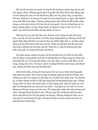 Khi tôi kể cho bạn bè mình về chuyến đi của Bean, phản ứng của họ rất
trái ngưực nhau. Những người bạn vùng Bắc Mỹ khen Bean thật dũng cảm
và hỏi chúng tôi xem con bé đã đưong đầu vói việc phải sống xa nhà như
thế nào. Không có ai trong số họ gửi con cho ông bà quá 10 ngày, đặc biệt là
sang một đất nước khác. Nhưng những người bạn Pháp thì đều thừa nhận
rằng xa cách một chút sẽ tốt cho tất cả mọi người. Họ cho rằng Bean sẽ có
đưực những niềm vui của riêng mình và rằng tôi cũng sẽ rất vui vói “kỳ
nghỉ” của mình là một điều đưong nhiên sẽ xảy ra.
Khi bọn trẻ trở nên độc lập hon, Simon và tôi cũng trở nên hòa họp
hon. Anh ấy vẫn dễ cáu kỉnh và tôi thì cũng chẳng khác gì. Nhung anh ấy đã
quyết định rằng đôi khi vui cười sẽ đem lại nhiều điều thú vị, và thừa nhận
rằng anh ấy thích đưực bầu bạn vói tôi. Thậm chí đôi khi anh ấy còn cười
lón trước những câu nói đùa của tôi. Thật thú vị, anh ấy dường như tìm
thấy cảm giác vui nhộn hài hước của Bean.
Hè năm ngoái, chúng tôi quay trở lại thị trấn bên bờ biển noi lần đầu
tiên tôi đưực chứng kiến cảnh tất cả những đứa trẻ Pháp cùng ăn uống một
cách hết sức vui vẻ trong nhà hàng. Lúc này, thay vì chỉ có một đứa con đi
cùng, chúng tôi có ba. Và thay vì phải cố gắng để kiểm soát trong một khách
sạn, chúng tôi thuê một căn hộ khép kín.
Một buổi chiều, chúng tôi đưa bọn trẻ đi ăn trưa ở một nhà hàng gần
nhà nghỉ của mình. Đó là một trong số những ngày hè bình dị ở Pháp, khi
những tòa nhà son trắng trở nên đẹp rực rỡ giữa ánh nắng trưa. Và, thật kỳ
lạ, cả năm chúng tôi đều có đủ khả năng tận hưởng không gian này. Chúng
tôi gọi thức ăn một cách bình tĩnh, và theo từng món. Bọn trẻ ngồi im trên
ghế và thưởng thức các món ăn của mình - bao gồm cả các món cá và rau.
Không có thứ gì vưong vãi trên sàn. Tôi cũng phải nhắc nhở nhẹ nhàng một
chút, nhung không hề phải la hét. Bữa ăn này hẳn sẽ không thể thư giãn
đưực như khi tôi ăn tối một mình vói Simon. Nhưng chúng tôi thực sự có
cảm giác là mình đang đi nghỉ. Chúng tôi thậm chí còn uống một tách cà
phê khi bữa ăn kết thúc.
 