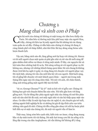 Chương 2
Mang thãi Vãsinh con ở Phắp
C
ăn hộ mói của chúng tôi không có mặt trong các tấm bưu thiếp của
Paris. Nó nằm bên vệ đường một khu phố may mặc của người Hoa,
ở đây, chúng tôi liên tục bị mấy người tha lôi những túi rác đựng
toàn quần áo xô đẩy. Chẳng có dấu hiệu nào chứng tỏ chúng tôi đang ở
cùng thành phố vói tháp Eiffel, nhà thờ Đức Bà hay dòng sông Seine uốn
lượn thanh lịch.
Vậy mà, bằng cách nào đó, láng giềng mói lại họp vói chúng tôi. Simon
và tôi mỗi người chọn một quán cà phê gần nhà và rút vào đó mỗi sáng để
gặm nhấm chút niềm vui đưực ở riêng một mình. Ớ đây, các nguyên tắc xã
hội tuân theo những luật lệ xa lạ. Nói năng suồng sã vói người phục vụ thì
không sao, nhưng vói những khách hàng quen khác thì nói chung là không
đưực (trừ khi họ ngồi ở quầy và cũng đang trò chuyện vói người phục vụ).
Dù tách biệt, nhưng tôi vẫn cần mối liên hệ vói con người. Một buổi sáng,
tôi cố gắng bắt chuyện vói một khách quen khác - ngưòi mà trong mấy
tháng liền ngày nào tôi cũng nhìn thấy. Tôi nói vói anh, rất chân thành,
rằng anh trông giống một người Mỹ mà tôi biết.
“Ai cơ, George Clooney^1) ấy à?” Anh ta hỏi vói vẻ giễu cợt. Chúng tôi
không bao giờ nói chuyện thêm lần nào nữa. Tôi tiến gần hơn vói láng
giềng mói. Vỉa hè đông đúc phía ngoài ngôi nhà của chúng tôi mở lên phía
một cái sân nhỏ lát đá cuội, nơi mấy ngôi nhà và căn hộ thấp quay mặt vào
nhau. Cư dân ở đây là một tập họp của các nghệ sĩ, các chuyên gia trẻ tuổi,
những người thất nghiệp bí ẩn và những bà già đi tập tễnh xiêu vẹo trên
những viên gạch lô nhô. Chúng tôi đều sống gần nhau tói nỗi họ buộc phải
biết đến sự có mặt của chúng tôi, dù một vài người vẫn cố làm lơ.
Thật may, hàng xóm bên cạnh nhà, kiến trúc sư Anne, cũng đang mang
bầu và dự sinh trước tôi vài tháng. Dù mắc kẹt trong cơn lốc ăn uống và lo
lắng đặc trưng của dân Anglophone, tôi vẫn không thể không để ý rằng
 