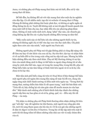 Anna, và những phụ nữ Pháp mang thai khác mà tôi biết, đều xử lý việc
mang thai rất khác.
Đê bắt đầu, họ không đối xử vói việc mang thai như một dự án nghiên
cứu độc lập. Có rất nhiều sách, tạp chí và website về mang thai ở Pháp.
Nhưng đó không phải những thứ buộc phải đọc, và không ai ngốn ngấu cả
đống thông tin ấy cả. Tuyệt đối không một ai mà tôi gặp đi loanh quanh tìm
mua một triết lý làm cha mẹ, hay nhắc đến tên các phưong pháp khác
nhau. Không có một cuốn sách mói, dạng “phải” đọc nào, các chuyên gia
cũng không áp đặt lên các vị phụ huynh những điều tưong tự như thế.
“Mấy cuốn sách này có thể hữu ích cho những người thiếu tự tin,
nhưng tôi không nghĩ chị có thê vừa dạy con vừa đọc sách đâu. Chị phải
nghe theo cảm xúc của mình,” một người mẹ Paris nói.
Những người phụ nữ Pháp mà tôi gặp không phải ai cũng đặt nặng vấn
đề làm mẹ hay về sức khỏe của con cái họ. Họ tôn thờ, tận tụy và nhận thức
rõ về sự biến đổi to lón trong cuộc sống mà họ sắp trải qua. Nhưng họ biểu
hiện những điều này theo cách khác. Phụ nữ Mỹ thường chứng tỏ sự tận
tâm của mình bằng cách lo lắng và thể hiện ra ngoài rằng chúng tôi sẽ sẵn
sàng hy sinh như thế nào, ngay cả trong lúc mang bầu; trong khi đó, phụ nữ
Pháp biểu hiện sự tận tâm bằng vẻ bình tĩnh bên ngoài và tỏ ra là họ vẫn
chưa từ bỏ lạc thú.
Một tấm ảnh phổ biến rộng rãi trên tờN eu/M ois (Chín tháng) thể hiện
một ngưòi phụ nữ ngăm đen mang bầu nặng nề mặc bộ đồ ren, đang cắn
ngập răng một chiếc bánh nướng và liếm mứt trên ngón tay. “Trong thòi kỳ
mang thai, nuông chiều bản thân là rất quan trọng,” một bài báo khác nói.
“Trên tất cả, hãy chống lại cái cảm giác cám dỗ muốn mượn áo của bạn
đòi.” Một danh sách những yếu tố kích thích tình dục dành cho những
ngưòi sắp làm mẹ bao gồm có sô cô la, gừng, quế, và - điều này thì rất
Pháp - ria mép.
Tôi nhận ra những phụ nữ Pháp bình thường nhìn nhận những lòi kêu
gọi “nổi dậy” này rất nghiêm túc khi Samia, một ngưòi mẹ sống gần nhà
tôi, mòi tôi sang tham quan căn hộ của cô. Cô là con gái của những người
di dân từ Algeri và lón lên ở Chartres. Trong lúc cô lấy tập ảnh trên mặt lò
sưởi thì tôi đang trầm trồ khen những trần nhà cao vút và mấy chùm đèn
của cô.
 