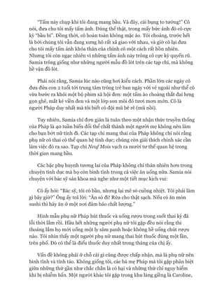 “Tấm này chụp khi tôi đang mang bầu. Và đây, cái bụng to tướng!” Cô
nói, đưa cho tôi mấy tấm ảnh. Đúng thế thật, trong mấy bức ảnh đó cô cực
kỳ “bầu bí”. Đồng thòi, cô hoàn toàn không mặc áo. Tôi choáng, trước hết
là bỏi chúng tôi vẫn đang xưng hô rất xã giao vói nhau, và giờ cô lại đưa
cho tôi mấy tấm ảnh khỏa thân của chính cô một cách rất hồn nhiên.
Nhưng tôi còn ngạc nhiên vì những tấm ảnh này trông cô cực kỳ quyến rũ.
Samia trông giống như những người mẫu đồ lót trên các tạp chí, mà không
hề vận đồ lót.
Phải nói rằng, Samia lúc nào cũng hoi kiểu cách. Phần lón các ngày cô
đưa đứa con 2 tuổi tói trung tâm trông trẻ ban ngày vói vẻ ngoài như thể cô
vừa bước ra khỏi một bộ phim xã hội đen: một tấm áo choàng thắt đai lưng
gọn ghẽ, mắt kẻ viền đen và một lóp son môi đỏ tưoi mon mởn. Cô là
ngưòi Pháp duy nhất mà tôi biết có đội mũ bê rê (mũ nồi).
Tuy nhiên, Samia chỉ đon giản là tuân theo một nhận thức truyền thống
của Pháp là 40 tuần biến đổi thể chất thành một ngưòi mẹ không nên làm
cho bạn bứt nữ tính đi. Các tạp chí mang thai của Pháp không chỉ nói rằng
phụ nữ có thai có thể quan hệ tình dục; chúng còn giải thích chính xác cần
làm việc đó ra sao. Tạp chí Neu/Mois vạch ra mười tư thế quan hệ trong
thòi gian mang bầu.
Các bậc phụ huynh tưong lai của Pháp không chỉ thản nhiên hom trong
chuyện tình dục mà họ còn bình tĩnh trong cả việc ăn uống nữa. Samia nói
chuyện vói bác sỹ sản khoa mà nghe như một tiết mục kịch vui:
Cô ấy hỏi: “Bác sỹ, tôi có bầu, nhưng lại mê sò cuồng nhiệt. Tôi phải làm
gì bây giờ?” Ông ấy trả lòi: “Ăn sò đi! Rửa cho thật sạch. Nếu có ăn món
sushi thì hãy ăn ở một noi đảm bảo chất lưựng.”
Hình mẫu phụ nữ Pháp hút thuốc và uống rưựu trong suốt thai kỳ đã
lỗi thòi lắm rồi. Hầu hết những ngưòi phụ nữ tôi gặp đều nói rằng thi
thoảng lắm họ mói uống một ly sâm panh hoặc không hề uống chút rượu
nào. Tôi nhìn thấy một người phụ nữ mang thai hút thuốc đúng một lần,
trên phố. Đó có thể là điếu thuốc duy nhất trong tháng của chị ấy.
Vấn đề không phải ử chỗ cái gì cũng đưực chấp nhận, mà là phụ nữ nên
bình tĩnh và tỉnh táo. Không giống tôi, các bà mẹ Pháp mà tôi gặp phân biệt
giữa những thứ gần như chắc chắn là có hại và những thứ chỉ nguy hiểm
khi bị nhiễm bẩn. Một ngưòi khác tôi gặp trong khu láng giềng là Caroline,
 
