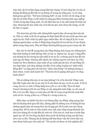 một nhà vật lý trị liệu đang mang bầu bảy tháng. Cô nói rằng bác sỹ của cô
không đả động gì đến bất cứ sự kiêng cữ trong ăn uống nào, và cô cũng
không bao giờ hỏi. “Tốt hon là không biết” cô nói. Cô kể vói tôi rằng cô ăn
thịt bò tái kiểu Pháp và tất nhiên là cùng gia đình thưởng thức gan ngỗng
vỗ béo trong dịp Giáng sinh. Cô chỉ đảm bảo ăn ở các nhà hàng tốt hoặc tại
nhà. Nhưựng bộ duy nhất của cô là khi ăn pho mát chưa tiệt trùng, cô cắt
bỏ lóp vỏ ngoài.
Tôi chưa bao giờ tận mắt chứng kiến người phụ nữ mang thai nào ăn
sò. Nếu có, chắc có lẽ tôi sẽ quăng cái thân hình đồ sộ của mình qua bàn mà
ngăn họ lại. Chắc chắn họ phải ngạc nhiên lắm. Đó rõ ràng là lý do vì sao
những người phục vụ bàn ở Pháp lúng túng khi tôi tra hỏi họ về các thành
phần trong từng món. Phụ nữ Pháp thường không quá quan trọng việc đó.
Báo chí về chủ đề mang thai của Pháp không chú trọng vào những kịch
bản tình huống tệ nhất không chắc sẽ xảy ra. Ngược lại, nó gựi ý rằng điều
mà những bà mẹ tưong lai cần nhất là sự an ổn. 9 tháng spa là tựa đề của
một tạp chí Pháp. Hư&ng dẫn dành cho những ngư&i mói làm mẹ (The
Guide for New Mother), một cuốn sổ tay miễn phí do bộ y tế của Pháp hỗ
trự thực hiện, nói rằng những chỉ dẫn về ăn uống sẽ giúp trẻ “phát triển
đồng đều” và rằng phụ nữ nên tìm “niềm cảm hứng” từ những hưong vị
khác nhau. Cuốn sách tuyên bố: “Thai kỳ nên là quãng thòi gian vô cùng
hạnh phúc!”
Tất cả những thứ này có an toàn không? Có vẻ là như thế. Pháp vưựt
hẳn Mỹ ử gần như tất cả các chỉ số về sức khỏe bà mẹ và trẻ sơ sinh. Tỉ lệ tử
vong của trẻ sơ sinh ở Pháp thấp hon 57% so vói ở Mỹ. Theo tổ chức
Uniceí, khoảng 6,6% trẻ em Pháp có cân nặng khi sinh thấp, so vói con số
8% ở trẻ em Mỹ. Nguy cơ một phụ nữ Mỹ tử vong trong thai kỳ hoặc khi
sinh nở là 1 trong 4.800 ca; ở Pháp là 1 trong 6.900 ca.
Điều thực sự khiến tôi chú ý tói thông điệp của Pháp, rằng mang thai
nên là khoảng thòi gian dễ chịu, không phải là những con số thống kê hay
những người phụ nữ mang thai mà tôi gặp gỡ, đó là một con mèo đang
mang thai. Đó là một cô mèo mảnh mai, mắt xám sống trong khoảnh sân
nhỏ của chúng tôi và sắp đến kỳ sinh nở. Chủ của nó, một họa sĩ xinh đẹp
ngoài 40, kể vói tôi rằng chị định đưa nó đi cắt buồng trứng sau khi bọn
mèo con ra đòi. Nhung chị ấy không thể làm đưực việc đó trước khi con
mèo đưực kinh qua việc sinh nở. “Tôi muốn nó đưực có trải nghiệm đó,”
 