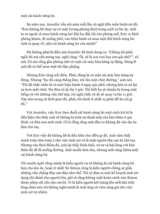 một cái bánh sừng bò.
Ba năm sau, Jennifer vẫn sôi máu mỗi lần cô nghĩ đến mẩu bánh mì đó.
“Eric không hề thực sự có mặt [trong phòng đợi] trong suốt cả lúc ấy. Anh
ta ra ngoài và mua bánh sừng bò! Khi họ đẩy tôi vào phòng mổ, Eric ra khỏi
phòng khám, đi xuống phố, vào tiệm bánh và mua một đôi bánh sừng bò.
Anh ta quay về, nhá cái bánh sừng bò của mình!”
Đó không phải là điều mà Jennifer đã hình dung ra. “Chồng tôi phải
ngồi đó mà cắn móng tay, nghĩ rằng: ‘Ôi, sẽ là con trai hay con gái nhỉ?’”, cô
nói. Cô nói rằng gần phòng chờ có một cái máy bán hàng tự động. Đáng lẽ
anh đã có thể mua một túi đậu phông.
Nhưng Eric cũng nổi điên. Phải, đúng là có một cái máy bán hàng tự
động. Nhưng “lúc đó căng thẳng lắm, tôi cần một chút đường,” anh nói.
“Tôi đã chắc chắn là có một hiệu bánh ở ngay góc phố, nhưng hóa ra nó lại
xa hon một chút. Họ đón cô ấy lúc 7 giờ. Tôi biết họ sẽ chuẩn bị trong một
tiếng và vói những việc thế này, tôi nghĩ chắc cô ấy sẽ quay ra lúc 11 giờ.
Vậy nên trong cả thòi gian đó, phải, tôi dành ít nhất 15 phút để ăn cái gì
đó.”
Vói Jennifer, việc Eric theo đuổi cái bánh sừng bò một cách ích kỉ là
dấu hiệu cho thấy anh sẽ không hi sinh sự thoải mái của bản thân vì gia
đình, và đứa con mói sinh. Cô lo lắng rằng anh đầu tư không đủ vào dự án
làm cha mẹ.
Vói Eric việc đó không hề là dấu hiệu cho điều gì đó. Anh cảm thấy
mình toàn tâm toàn ý cho việc sinh nở và là một người cha cực kỳ tận tụy.
Nhưng vào thòi điểm đó, anh lại thấy bình tĩnh, vô tư và hài lòng vói bản
thân đủ để đi xuống đường. Anh muốn làm cha, nhưng anh cũng thèm một
cái bánh sừng bò.
Tôi muốn nghĩ rằng mình là kiểu người vợ sẽ không bị cái bánh sừng bò
làm cho ấm ức, hoặc ít nhất thì Simon cũng là kiểu người chồng sẽ giấu
những việc chẳng đâu vào đâu như thế. Tôi có đưa ra một kế hoạch sinh nở
dạng chỉ dành cho ngưòi lớn, ghi rõ rằng không một hoàn cảnh nào Simon
đưực phép cắt rốn cho em bé. Vì là kiểu người hét toáng lên mỗi khi triệt
lông chân nên tôi không nghĩ mình là một ứng cử viên sáng giá cho việc
sinh nở tự nhiên.
 