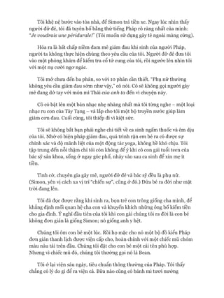 Tôi khệ nệ bước vào tòa nhà, để Simon trả tiền xe. Ngay lúc nhìn thấy
ngưòi đỡ đẻ, tôi đã tuyên bố bằng thứ tiếng Pháp rõ ràng nhất của mình:
Ve voudraỉs une pérỉdurale!” (Tôi muốn sử dụng gây tê ngoài màng cứng).
Hóa ra là bất chấp niềm đam mê giảm đau khi sinh của ngưòi Pháp,
ngưòi ta không thực hiện chúng theo yêu cầu của tôi. Người đỡ đẻ đưa tôi
vào một phòng khám để kiểm tra cổ tử cung của tôi, rồi ngước lên nhìn tôi
vói một nụ cười ngơ ngác.
Tôi mở chưa đến ba phân, so vói 10 phân cần thiết. “Phụ nữ thường
không yêu cầu giảm đau sóm như vậy,” cô nói. Cô sẽ không gọi người gây
mê đang dở tay vói món mì Thái của anh ta đến vì chuyện này.
Cô có bật lên một bản nhạc nhẹ nhàng nhất mà tôi từng nghe - một loại
nhạc ru con của Tây Tạng - và lắp cho tôi một bộ truyền nước giúp làm
giảm cơn đau. Cuối cùng, tôi thiếp đi vì kiệt sức.
Tôi sẽ không bắt bạn phải nghe chi tiết về ca sinh ngấm thuốc và êm dịu
của tôi. Nhờ có biện pháp giảm đau, quá trình rặn em bé ra có được sự
chính xác và độ mãnh liệt của một động tác yoga, không hề khó chịu. Tôi
tập trung đến nỗi thậm chí tôi còn không để ý khi cô con gái tuổi teen của
bác sỹ sản khoa, sống ở ngay góc phố, nhảy vào sau ca sinh để xin mẹ ít
tiền.
Tình cờ, chuyên gia gây mê, người đỡ đẻ và bác sỹ đều là phụ nữ.
(Simon, yên vị cách xa vị trí “chiến sự”, cũng ở đó.) Đứa bé ra đòi như mặt
tròi đang lên.
Tôi đã đọc được rằng khi sinh ra, bọn trẻ con trông giống cha mình, để
khẳng định mối quan hệ cha con và khuyến khích những ông bố kiếm tiền
cho gia đình. Ý nghĩ đầu tiên của tôi khi con gái chúng tôi ra đòi là con bé
không đơn giản là giống Simon; nó giống anh y hệt.
Chúng tôi ôm con bé một lúc. Rồi họ mặc cho nó một bộ đồ kiểu Pháp
đơn giản thanh lịch được viện cấp cho, hoàn chỉnh vói một chiếc mũ chỏm
màu nâu tái trên đầu. Chúng tôi đặt cho con bé một cái tên phù họp.
Nhưng vì chiếc mũ đó, chúng tôi thường gọi nó là Bean.
Tôi ở lại viện sáu ngày, tiêu chuẩn thông thường của Pháp. Tôi thấy
chẳng có lý do gì để ra viện cả. Bữa nào cũng có bánh mì tươi nướng
 