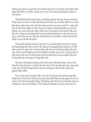 (không cần phải ra ngoài để mua bánh sừng bò) và một khu vườn lốm đốm
nắng để tôi lẻn ra đi dạo. Danh sách rưựu mở rộng tại phòng bao gồm cả
sâm panh.
Như thể để nhấn mạnh rằng có những nguyên tắc làm cha mẹ chung ở
Pháp, bọn trẻ sinh ra ở đây đều đưực kèm theo các chỉ dẫn. Mỗi trẻ sơ sinh
đều đưực phát một cuốn sách bìa mềm gọi là carnet de santé(4), cuốn sách
này sẽ theo lũ trẻ đến 18 tuổi. Các bác sỹ ghi lại từng lần kiểm tra và tiêm
chủng vào cuốn sách này, điền chiều cao, cân nặng và kích thước đầu của
đứa trẻ. Cũng có cả những điều căn bản thông thường về việc nên cho trẻ
ăn gì, cách tắm cho trẻ, khi nào thì đi kiểm tra sức khỏe và làm thế nào để
nhận ra các vấn đề sức khỏe.
Cuốn sách không chuẩn bị cho tôi về sự chuyển biến của Bean. Trong
khoảng tháng đầu tiên, con bé vẫn tiếp tục trông giống hệt Simon, vói đôi
mắt và mái tóc nâu sẫm. Con bé thậm chí còn có cả má lúm đồng tiền của
anh. Nếu có gì để nghi ngừ thì đó chính là ở phía mẹ con bé. Các gen tóc và
mắt nhạt màu của tôi dường như đã thua đứt đuôi các gen ngăm đen Địa
Trung Hải của anh ngay từ vòng đầu tiên.
Nhưng ở khoảng hai tháng tuổi, Bean thay đổi hình dáng. Tóc con bé
chuyển sang vàng hoe, và đôi mắt nâu của nó thì chuyển ngờ ngợ sang màu
xanh. Em bé Địa Trung Hải bé nhỏ của chúng tôi đột nhiên trông như
ngưòi Thụy Điển.
v ề cơ bản, Bean là người Mỹ. (Con bé có thể yêu cầu quyền công dân
Pháp khi nó lớn hơn.) Nhưng tôi ngờ rằng chất Pháp trong người con bé sẽ
vượt cả tôi chỉ trong mấy tháng. Tôi không chắc liệu tôi sẽ nuôi dạy một em
bé Mỹ hay một em bé Pháp. Có lẽ chúng tôi không có sự lựa chọn nào cả.
 