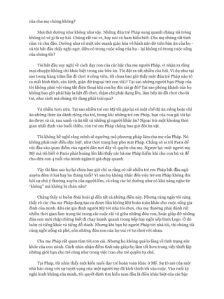 của cha mẹ chúng không?
Mọi thứ dường như không như vậy. Những đứa trẻ Pháp xung quanh chúng tôi trông
không có vẻ gì là sự hãi. Chúng rất vui vẻ, hay nói và ham hiểu biết. Cha mẹ chúng rất tình
cảm và chu đáo. Dường như có một sức mạnh giáo hóa vô hình nào đó trên bàn ăn của họ -
và tôi bắt đầu thấy nghi ngờ, điều có trong cuộc sống của họ - lại không có trong cuộc sống
của chúng tôi?
Tôi bắt đầu suy nghĩ về cách dạy con của các bậc cha mẹ người Pháp, vì nhận ra rằng
mọi chuyện không chỉ khác biệt trong các bữa ăn. Tôi đặt ra rất nhiều câu hỏi. Ví dụ như tại
sao trong hàng trăm lần đi choi ở công viên, tôi chưa bao giờ thấy một đứa trẻ Pháp nào tỏ
ra mất bình tĩnh, cáu kỉnh, giận dữ (ngoại trừ con tôi)? Tại sao những người bạn Pháp của
tôi không phải vội vàng tắt điện thoại khi con họ đòi cái gì đó? Tại sao phòng khách của họ
không bao giờ phải bày la liệt đồ choi, thậm chí phải dựng lều, làm bếp ăn đồ choi cho lũ
trẻ, như cách mà chúng tôi đang phải trải qua?
Và nhiều hon nữa. Tại sao nhiều trẻ em Mỹ tôi gặp lại có một chế độ ăn riêng hoặc chỉ
ăn những thức ăn dành riêng cho trẻ, trong khi những trẻ em Pháp, bạn của con gái tôi lại
ăn được cả cá, rau xanh và ăn tất cả những gì người khác ăn? Ngoại trừ một khoảng thòi
gian nhất định vào buổi chiều, còn trẻ em Pháp chẳng bao giờ đòi ăn vặt.
Tôi không hề nghĩ rằng mình sẽ ngưỡng mộ phưong pháp làm cha mẹ của Pháp. Nó
không phải một điều đặc biệt, như thòi trang hay pho mát Pháp. Chẳng có ai tói Paris để
vùi đầu vào quan điểm của người dân noi đây về quyền cha mẹ. Ngược lại: một người mẹ
Mỹ mà tôi biết ở Paris phát hoảng lên khi thấy các bà mẹ Pháp hiếm khi cho con bú và để
cho đứa con 4 tuổi của mình ngậm ti giả chạy quanh.
Vậy thì làm sao họ lại chưa bao giờ chỉ ra rằng có rất nhiều trẻ em Pháp bắt đầu ngủ
xuyên đêm ở hai hay ba tháng tuổi? vì sao họ không nhắc đến việc trẻ em Pháp không đòi
hỏi sự chú ý thường xuyên của người lớn, và rằng các bé dường như có khả năng nghe từ
“không” mà không bị chán nản?
Chẳng thấy ai buồn đoái hoài gì đến tất cả những điều này. Nhưng càng ngày tôi càng
thấy rõ các cha mẹ Pháp đang tạo ra đưực bầu không khí hoàn toàn khác cho cuộc sống gia
đình của mình. Khi các gia đình người Mỹ tói nhà tôi choi, cha mẹ thường phải dành rất
nhiều thòi gian làm trọng tài trong các cuộc cãi vã giữa những đứa con, hoặc giúp đỡ những
đứa con mói chập chững biết đi chạy loanh quanh trong bếp hay ngồi xếp hình Lego. Ở đó
luôn có tiếng khóc và tiếng dỗ dành. Nhưng khi bạn bè người Pháp tói nhà tôi, thì chúng tôi
cùng ngồi uống cà phê, còn những đứa con của họ vui vẻ tự choi vói nhau.
Cha mẹ Pháp rất quan tâm tói con cái. Nhưng họ không quá lo lắng về tình trạng sức
khỏe của con mình. Cách nhìn nhận điềm tĩnh này giúp họ làm tốt hon trong việc thiết lập
những giói hạn cho trẻ cũng như trong việc trao cho trẻ quyền tự chủ.
Tại Pháp, tôi nhìn thấy một kiểu nuôi dạy trẻ hoàn toàn khác ở Mỹ. Sự tò mò của một
nhà báo cùng vói sự tuyệt vọng của một người mẹ đã kích thích tôi vào cuộc. Vào cuối kỳ
nghỉ kinh khủng của mình, tôi quyết định tìm hiểu xem đâu là điều khác biệt của các bậc
 