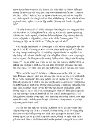 ngưòi bạn đến từ Vermont của Simon nói, hỏi ý kiến vự về thòi điểm mà
những lần thức dậy vào lúc 3 giờ sáng của con trai họ chấm dứt. “Khi nào
nhỉ, lúc 1 tuổi à?” Kristin, luật sư người Anh ở Paris, nói vói tôi rằng đứa
con 16 tháng tuổi của cô ngủ suốt cả đêm, rồi bổ sung: “Uhm, khi tôi nói nó
‘ngủ suốt đêm,’ nghĩa là con bé dậy hai lần. Nhưng mỗi lần chỉ có 5 phút
thôi.”
Tôi thấy đưực an ủi rất nhiều khi nghe về những bậc cha mẹ gặp nhiều
khó khăn hon tôi. Không khó để tìm thấy họ. Chị họ tôi, người ngủ cùng
vói đứa con 10 tháng tuổi, vẫn chưa thể quay lại vói công việc dạy học của
mình, một phần vì chị phải dậy cho con ăn nhiều lần trong đêm. Tôi
thường gọi điện tói để hỏi thăm, “Thằng bé ngủ thế nào?”
Câu chuyện tệ nhất mà tôi đưực nghe là của Alison, một người bạn của
bạn tôi ở thủ đô Washington. Con trai của Alison 11 tháng tuổi. Cô kể vói
tôi rằng trong sáu tháng đầu, cứ hai tiếng cô phải cho bé bú một lần. Lúc
bảy tháng tuổi, bé mói bắt đầu ngủ bốn tiếng liền. Alison - một chuyên gia
marketing vói tấm bằng của một trường đại học danh tiếng thuộc hàng Ivy
League^1) - đành nhắm mắt trước sự kiệt quệ của mình và cái thực tế là sự
nghiệp của cô đang bị đình lại. Cô cảm thấy như mình không có lựa chọn
nào khác ngoài việc tuân theo lịch ngủ dị thường và mệt mỏi của con mình.
“Rèn cho bé tự ngủ” có thể đưực coi là phưong án thay thế cho việc
thức đêm như vậy, vói cách làm này, các bậc cha mẹ để cho trẻ ở một mình
để trẻ “khóc thoải mái”. Tôi cũng nghiên cứu kỹ cả điều này. Có vẻ như nó
dành cho những bé ít nhất là sáu hay bảy tháng tuổi. Alison nói vói tôi rằng
cô đã thử cách đó một đêm, nhưng phải đầu hàng vì cảm giác bất nhẫn. Các
cuộc thảo luận trực tuyến về việc để bé tự ngủ nhanh chóng biến thành
những cuộc cãi cọ sôi nổi, ở đó, những người phản đối đánh giá rằng cách
làm này xét ở góc tốt nhất thì là ích kỉ, còn tệ nhất thì là ngược đãi. “Tôi
thấy ghê tởm việc rèn trẻ tự ngủ,” một mẹ đăng trên trang babble.com. Một
ngưòi khác viết: “Nếu bạn muốn ngủ suốt đêm - đừng có con. Hãy nhận
một đứa 3 tuổi về mà nuôi.”
Mặc dù rèn ngủ nghe có vẻ đáng sợ, Simon và tôi lại khá có cảm tình
vói phưong pháp này về mặt lý thuyết. Nhưng chúng tôi có ấn tưựng rằng
Bean còn quá nhỏ để áp dụng một hình thức quân phiệt như thế. Như
những người bạn và gia đình Anglo của mình, chúng tôi nghĩ Bean thức
giấc vào buổi đêm vì bé đói hoặc vì cần điều gì đó từ chúng tôi, hoặc chỉ vì
 