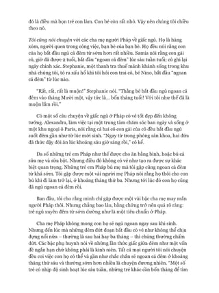 đó là điều mà bọn trẻ con làm. Con bé còn rất nhỏ. Vậy nên chúng tôi chiều
theo nó.
Tôi củng nói chuyện vói các cha mẹ người Pháp về giấc ngủ. Họ là hàng
xóm, người quen trong công việc, bạn bè của bạn bè. Họ đều nói rằng con
của họ bắt đầu ngủ cả đêm từ sớm hon rất nhiều. Samia nói rằng con gái
cô, giờ đã đưực 2 tuổi, bắt đầu “ngoan cả đêm” lúc sáu tuần tuổi; cô ghi lại
ngày chính xác. Stephanie, một thanh tra thuế mảnh khảnh sống trong khu
nhà chúng tôi, tỏ ra xấu hổ khi tôi hỏi con trai cô, bé Nino, bắt đầu “ngoan
cả đêm” từ lúc nào.
“Rất, rất, rất là muộn!” Stephanie nói. “Thằng bé bắt đầu ngủ ngoan cả
đêm vào tháng Mưòi một, vậy tức là... bốn tháng tuổi! Vói tôi như thế đã là
muộn lắm rồi.”
Có một số câu chuyện về giấc ngủ ở Pháp có vẻ tốt đẹp đến không
tưởng. Alexandra, làm việc tại một trung tâm chăm sóc ban ngày và sống ở
một khu ngoại ô Paris, nói rằng cả hai cô con gái của cô đều bắt đầu ngủ
suốt đêm gần như từ lúc mói sinh. “Ngay từ trong phòng sản khoa, hai đứa
đã thức dậy đòi ăn lúc khoảng sáu giờ sáng rồi,” cô kể.
Đa số những trẻ em Pháp như thế được cho ăn bằng bình, hoặc bú cả
sữa mẹ và sữa bột. Nhưng điều đó không có vẻ như tạo ra đưực sự khác
biệt quan trọng. Những trẻ em Pháp bú mẹ mà tôi gặp cũng ngoan cả đêm
từ khá sóm. Tôi gặp đưực một vài người mẹ Pháp nói rằng họ thôi cho con
bú khi đi làm trở lại, ở khoảng tháng thứ ba. Nhưng tói lúc đó con họ cũng
đã ngủ ngoan cả đêm rồi.
Ban đầu, tôi cho rằng mình chỉ gặp được một vài bậc cha mẹ may mắn
ngưòi Pháp thôi. Nhưng chẳng bao lâu, bằng chứng trở nên quá rõ ràng:
trẻ ngủ xuyên đêm từ sớm dường như là một tiêu chuẩn ở Pháp.
Cha mẹ Pháp không mong con họ sẽ ngủ ngoan ngay sau khi sinh.
Nhưng đến lúc mà những đêm đứt đoạn bắt đầu có vẻ như không thể chịu
đựng nổi nữa - thường là sau hai hay ba tháng - thì chúng thường chấm
dứt. Các bậc phụ huynh nói về những lần thức giấc giữa đêm như một vấn
đề ngắn hạn chứ không phải là kinh niên. Tất cả mọi người tôi nói chuyện
đều coi việc con họ có thể và gần như chắc chắn sẽ ngoan cả đêm ở khoảng
tháng thứ sáu và thường sóm hon nhiều là chuyện đưong nhiên. “Một số
trẻ có nhịp độ sinh hoạt lúc sáu tuần, những trẻ khác cần bốn tháng để tìm
 