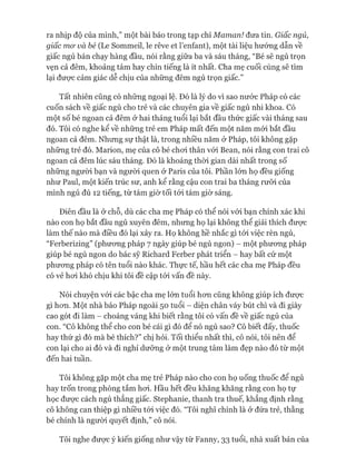 ra nhịp độ của mình,” một bài báo trong tạp chí Maman! đưa tin. Giấc ngủ,
giấc mơ và bé (Le Sommeil, le rêve et 1’eníant), một tài liệu hướng dẫn về
giấc ngủ bán chạy hàng đầu, nói rằng giữa ba và sáu tháng, “Bé sẽ ngủ trọn
vẹn cả đêm, khoảng tám hay chín tiếng là ít nhất. Cha mẹ cuối cùng sẽ tìm
lại đưực cảm giác dễ chịu của những đêm ngủ trọn giấc.”
Tất nhiên cũng có những ngoại lệ. Đó là lý do vì sao nước Pháp có các
cuốn sách về giấc ngủ cho trẻ và các chuyên gia về giấc ngủ nhi khoa. Có
một số bé ngoan cả đêm ở hai tháng tuổi lại bắt đầu thức giấc vài tháng sau
đó. Tôi có nghe kể về những trẻ em Pháp mất đến một năm mói bắt đầu
ngoan cả đêm. Nhưng sự thật là, trong nhiều năm ở Pháp, tôi không gặp
những trẻ đó. Marion, mẹ của cô bé choi thân vói Bean, nói rằng con trai cô
ngoan cả đêm lúc sáu tháng. Đó là khoảng thòi gian dài nhất trong số
những người bạn và người quen ở Paris của tôi. Phần lớn họ đều giống
như Paul, một kiến trúc sư, anh kể rằng cậu con trai ba tháng rưỡi của
mình ngủ đủ 12 tiếng, từ tám giờ tối tói tám giừ sáng.
Điên đầu là ở chỗ, dù các cha mẹ Pháp có thể nói vói bạn chính xác khi
nào con họ bắt đầu ngủ xuyên đêm, nhưng họ lại không thể giải thích đưực
làm thế nào mà điều đó lại xảy ra. Họ không hề nhắc gì tói việc rèn ngủ,
“Ferberizing” (phưong pháp 7 ngày giúp bé ngủ ngon) - một phưong pháp
giúp bé ngủ ngon do bác sỹ Richard Ferber phát triển - hay bất cứ một
phưong pháp có tên tuổi nào khác. Thực tế, hầu hết các cha mẹ Pháp đều
có vẻ hoi khó chịu khi tôi đề cập tói vấn đề này.
Nói chuyện vói các bậc cha mẹ lớn tuổi hon cũng không giúp ích đưực
gì hon. Một nhà báo Pháp ngoài 50 tuổi - diện chân váy bút chì và đi giày
cao gót đi làm - choáng váng khi biết rằng tôi có vấn đề về giấc ngủ của
con. “Cô không thể cho con bé cái gì đó để nó ngủ sao? Cô biết đấy, thuốc
hay thứ gì đó mà bé thích?” chị hỏi. Tối thiểu nhất thì, cô nói, tôi nên để
con lại cho ai đó và đi nghỉ dưỡng ở một trung tâm làm đẹp nào đó từ một
đến hai tuần.
Tôi không gặp một cha mẹ trẻ Pháp nào cho con họ uống thuốc để ngủ
hay trốn trong phòng tắm hoi. Hầu hết đều khăng khăng rằng con họ tự
học đưực cách ngủ thẳng giấc. Stephanie, thanh tra thuế, khẳng định rằng
cô không can thiệp gì nhiều tói việc đó. “Tôi nghĩ chính là ở đứa trẻ, thằng
bé chính là người quyết định,” cô nói.
Tôi nghe được ý kiến giống như vậy từ Fanny, 33 tuổi, nhà xuất bản của
 