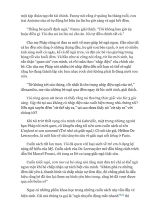 một tập đoàn tạp chí tài chính. Fanny nói rằng ở quãng ba tháng tuổi, con
trai Antoine của cô tự động bỏ bữa ăn lúc ba giờ sáng và ngủ hết đêm.
“Thằng bé quyết định ngủ,” Fanny giải thích. “Tôi không bao giờ ép
buộc điều gì. Tôi cho nó ăn lúc nó cần ăn. Nó tự điều chỉnh tất cả.”
Cha mẹ Pháp cũng có đưa ra một số mẹo giúp bé ngủ ngon. Gần như tất
cả họ đều nói rằng ở những tháng đầu, họ giữ con bên cạnh, ở noi có nhiều
ánh sáng suốt cả ngày, kể cả để ngủ trưa, và đặt các bé vào giường trong
bóng tối vào buổi đêm. Và hầu như ai cũng nói rằng, từ lúc mói sinh, họ
cẩn thận “quan sát” con mình, và rồi tuân theo “nhịp điệu” của chính các
bé. Các cha mẹ Pháp nói nhiều tói nhịp điệu đến nỗi bạn có thể sẽ nghĩ
rằng họ đang thành lập các ban nhạc rock chứ không phải là đang nuôi con
nữa.
“Từ không tói sáu tháng, tốt nhất là tôn trọng nhịp điệu ngủ của trẻ,”
Alexandra, mẹ của những bé ngủ qua đêm ngay từ lúc mói sinh, giải thích.
Tôi cũng quan sát Bean và thấy rằng nó thường thức giấc vào lúc 3 giờ
sáng. Vậy thì tại sao không có nhịp điệu nào xuất hiện trong nhà chúng tôi?
Nếu ngủ xuyên đêm “cứ thế xảy ra,” tại sao chưa thấy nó “cứ xảy ra” vói
chúng tôi?
Khi tôi trút thất vọng của mình vói Gabrielle, một trong những người
bạn Pháp tôi mói quen, cô khuyên rằng tôi nên xem cuốn sách có tên
L ’enfant et son sommeil (Trẻ nhỏ và giấc ngủ). Cô nói tác giả, Hélène De
Leersnyder, là một bác sỹ nhi chuyên sâu về giấc ngủ nổi tiếng ở Paris.
Cuốn sách rất lan man. Tôi đã quen vói loại sách về trẻ em ở dạng kỹ
năng dễ hiểu của Mỹ. Cuốn sách của De Leersnyder mở đầu bằng cách trích
dẫn lòi Marcel Proust, rồi tung ra lòi ca tụng giấc ngủ thật sâu.
Cuốn Giấc ngủ, con mơ và bé cũng nói rằng một đứa trẻ chỉ có thể ngủ
ngon một khi bé chấp nhận sự tách biệt của mình. “Khám phá ra những
đêm dài yên ả, thanh bình và chấp nhận sự đon độc, đó chẳng phải là dấu
hiệu rằng bé đã tìm lại đưực sự bình yên bên trong, rằng bé đã vượt đưực
qua nỗi buồn ư?”
Ngay cả những phần khoa học trong những cuốn sách này vẫn đầy vẻ
hiện sinh. Cái mà chúng ta gọi là “ngủ chuyển động mắt nhanh”(2) thì
 