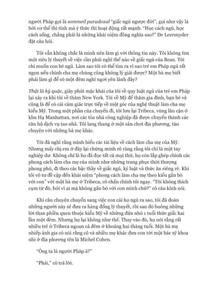 ngưòi Pháp gọi là sommeil paradoxaỉ “giấc ngủ ngược đòi”, gọi như vậy là
bởi cơ thể thì tĩnh mà ý thức thì hoạt động rất mạnh. “Học cách ngủ, học
cách sống, chẳng phải là những khái niệm đồng nghĩa sao?” De Leersnyder
đặt câu hỏi.
Tôi vẫn không chắc là mình nên làm gì vói thông tin này. Tôi không tìm
một siêu lý thuyết về việc cần phải nghĩ thế nào về giấc ngủ của Bean. Tôi
chỉ muốn con bé ngủ. Làm sao tôi có thể tìm ra vì sao trẻ em Pháp ngủ rất
ngon nếu chính cha mẹ chúng cũng không lý giải được? Một bà mẹ biết
phải làm gì để có một đêm nghỉ ngoi yên lành đây?
Thật là kỳ quặc, giây phút mặc khải của tôi về quy luật ngủ của trẻ em Pháp
lại xảy ra khi tôi về thăm New York. Tôi về Mỹ để thăm gia đình, bạn bè và
cũng là để có cái cảm giác trực tiếp về một góc của nghệ thuật làm cha mẹ
kiểu Mỹ. Trong một phần của chuyến đi, tôi lưu lại Tribeca, vùng lân cận ở
khu Hạ Manhattan, noi các tòa nhà công nghiệp đã được chuyển thành các
căn hộ dịch vụ tao nhã. Tôi lang thang ở một sân chơi địa phương, tán
chuyện vói những bà mẹ khác.
Tôi đã nghĩ rằng mình hiểu các tài liệu về cách làm cha mẹ của Mỹ.
Nhưng mấy chị em ở đây lại chứng minh rõ ràng rằng tôi chỉ là một tay
nghiệp dư. Không chỉ là họ đã đọc tất cả mọi thứ, họ còn lắp ghép chính các
phong cách làm cha mẹ của mình như những trang phục thòi thượng
phong phú, đi theo các bậc thầy về giấc ngủ, kỷ luật và thức ăn riêng rẽ. Khi
tôi vô tư đề cập đến khái niệm “phong cách làm cha mẹ theo kiểu gắn bó
vói con” vói một bà mẹ ở Tribeca, cô chấn chỉnh tôi ngay. “Tôi không thích
cụm từ đó, bởi vì ai mà không gắn bó vói con mình chứ?” cô cáu kỉnh nói.
Khi câu chuyện chuyển sang việc con cái họ ngủ ra sao, tôi đã đoán
những người này sẽ đưa ra hàng đống lý thuyết, rồi sau đó buông những
lời than phiền quen thuộc kiểu Mỹ về những đứa nhỏ 1 tuổi thức giấc hai
lần một đêm. Nhưng họ lại không như thế. Thay vào đó, họ nói rằng rất
nhiều trẻ ở Tribeca ngoan cả đêm ở khoảng hai tháng tuổi. Một bà mẹ
nhiếp ảnh gia có nói rằng cô và nhiều mẹ khác đưa con tói một bác sỹ khoa
nhi ở địa phương tên là Michel Cohen.
“Ông ta là người Pháp à?”
“Phải,” cô trả lòi.
 