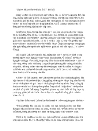 “Người Pháp đến từ Pháp ấy à?” Tôi hỏi.
Ngay lập tức tôi lên lịch hẹn gặp Cohen. Khi tôi bước vào phòng đợi của
ông, chẳng nghi ngờ gì nữa, tôi đang ở Tribeca chứ không phải ở Paris. Có
một chiếc ghế dài hiệu Eames, giấy dán tường kiểu cổ của những năm 1970
và một bà mẹ đồng tính đội mũ phứt mềm. Cô lễ tân mặc chiếc áo ba lỗ
đang gọi tên những bệnh nhân tiếp theo.
Khi Cohen đi ra, tôi lập tức nhận ra vì sao ông lại gây ấn tưựng vói các
bà mẹ đến thế. Ông có mái tóc nâu rối, đôi mắt to tròn và làn da rám rắng,
vận một chiếc áo sơ mi thòi thượng không sơ vin cùng vói dép xăng đan và
quần soóc ngắn khỏe khoắn. Dù đã ở Mỹ hai thập kỉ, ông vẫn giữ lấy ngữ
điệu và lối nói chuyện đầy quyến rũ kiểu Pháp. Ông đã xong việc trong ngày
nên gợi ý rằng chúng tôi nên ngồi ở một quán cà phê bên ngoài. Tôi vui vẻ
đồng ý.
Rõ ràng là Cohen yêu nước Mỹ, một phần bởi vì nước Mỹ kính trọng
những người hoạt động độc lập và các doanh nhân. Ớtrên đất nước áp
dụng hệ thống y tế quản lý, ông đã tự điều chỉnh mình thành một vị bác sỹ
của vùng. (Ông chào hỏi hàng tá người qua lại trong khi chúng tôi nhấm
nháp bia.) Phòng khám của ông đã mở rộng ra năm địa điểm. Và ông đã
xuất bản một cuốn sách làm cha mẹ súc tích, tên là Các cơ s& mói (The
New Basics) vói hình ông trên bìa.
Có một số “lòi khuyên” mà Cohen đưa lại chính xác là những gì mà các
bậc cha mẹ ở Pháp thực hiện. Cũng giống như người Pháp, ông bắt đầu vói
trẻ từ các loại rau và quả thay vì các loại ngũ cốc nhạt nhẽo. Ông không bị
ám ảnh vói các loại dị ứng thực phẩm. Ông nói về “nhịp điệu”, và dạy cho
trẻ cách xử lý nỗi thất vọng. Ông đánh giá cao sự bình tĩnh. Và ông thực sự
coi trọng giá trị và sức khỏe của các bậc cha mẹ chứ không phải chỉ sức
khỏe của bé.
Vậy làm thế nào mà Cohen khiến cho trẻ ở Tribeca ngủ ngoan cả đêm?
“Sự can thiệp đầu tiên của tôi là khi con bạn mói chào đòi, ban đêm
đừng có nhao đến bên bé khi bé khóc,” Cohen nói. “Đê cho trẻ có cơ hội tự
trấn tĩnh, đừng phản ứng một cách tự động, ngay cả từ khi mói sinh.”
Có lẽ là do bia (hoặc do đôi mắt nai của Cohen), nhưng tôi hơi nấc lên
khi ông nói điều đó. Tôi nhận thấy rằng tôi đã thấy những bà mẹ và các cô
 