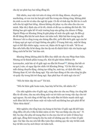 chu kỳ 90 phút hay hai tiếng đồng hồ.
Đột nhiên, mọi việc trở nên rõ ràng vói tôi rằng Alison, chuyên gia
marketing, có con trai ăn hai giờ một lần trong sáu tháng ròng, không phải
do sinh ra em bé có nhu cầu ngủ kỳ quặc. Cô đã vô tình dạy bé đòi ăn ở cuối
mỗi chu kỳ nghỉ hai tiếng. Alison không chỉ phục vụ cho nhu cầu của con
mình. Mặc dù ý định của cô là tốt, chính cô đã tạo ra những đòi hỏi đó. Tôi
không bao giờ nghe kể về một trường họp nào giống của Alison ử Pháp.
Ngưòi Pháp coi Khoảng Dừng là giải pháp số một cho giấc ngủ, là điều gì
đó để dùng đến khi bé mói đưực vài tuần tuổi. Một bài báo trong tạp chí
Maman! chỉ ra rằng trong sáu tháng đầu đòi, 50% đến 60% giấc ngủ của bé
ở dạng ngủ gà ngủ vịt (ngủ không sâu giấc). Ớtrạng thái này, một bé đang
ngủ có thể đột nhiên ngáp, vươn vai, thậm chí là ngủ ti hí mắt. “Sẽ là sai
lầm nếu hiểu đây là bé đang cần ôm ấp mà đi chệch khỏi việc rèn luyện ngủ
bằng cách bế bé lên” bài báo nói.
Khoảng Dừng không phải là điều duy nhất các cha mẹ Pháp thực hiện.
Nhưng nó là thành phần trọng yếu. Khi tôi ghé thăm Hélène De
Leersnyder, một bác sỹ về giấc ngủ ưa dẫn lòi Proust^), không cần bất cứ
sự gựi ý nào, cô ngay lập tức nhắc tói Khoảng Dừng: “Có lúc khi trẻ ngủ,
mắt chúng chuyển động, chúng tạo tiếng ồn, mút tay, xê dịch đôi chút.
Nhưng thực tế, trẻ vẫn đang ngủ. Vậy nên bạn đừng có lúc nào cũng lại gần
và quấy rầy trong khi trẻ đang ngủ. Bạn phải học về cách ngủ của trẻ.”
“Nếu bé thức dậy thì sao?” Tôi hỏi.
“Nếu bé thức giấc hoàn toàn, bạn hãy bếbé lên, tất nhiên rồi.”
Các nhà nghiên cứu về giấc ngủ, cũng như các cha mẹ Pháp, tin rằng bắt
đầu từ rất sớm, cha mẹ nên đóng một vai trò tích cực trong việc dạy cho trẻ
ngủ ngoan. Họ nói rằng có thể dạy cho một đứa trẻ khỏe mạnh cách ngủ
suốt đêm khi bé mói đưực một vài tuần tuổi mà không bao giờ phải để bé
“khóc thỏa thích”.
Một nghiên cứu tổng họp của hàng tá bài báo về giấc ngủ đã kết luận
rằng điều cốt yếu ở đây là khái niệm có tên “Sự can thiệp của cha mẹ”. Vì
thế, họ dạy cho phụ nữ mang thai và cha mẹ của trẻ sơ sinh về khoa học
giấc ngủ, đồng thòi trang bị cho họ một số những quy tắc cơ bản về giấc
ngủ. Các bậc cha mẹ nên bắt đầu tuân theo những quy tắc này từ khi sinh
hay từ khi con họ mói được vài tuần tuổi.
 