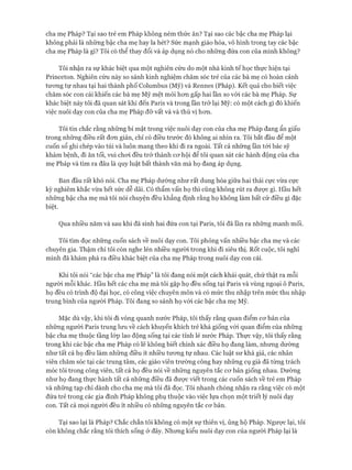 cha mẹ Pháp? Tại sao trẻ em Pháp không ném thức ăn? Tại sao các bậc cha mẹ Pháp lại
không phải là những bậc cha mẹ hay la hét? Sức mạnh giáo hóa, vô hình trong tay các bậc
cha mẹ Pháp là gì? Tôi có thể thay đổi và áp dụng nó cho những đứa con của mình không?
Tôi nhận ra sự khác biệt qua một nghiên cứu do một nhà kinh tế học thực hiện tại
Princeton. Nghiên cứu này so sánh kinh nghiệm chăm sóc trẻ của các bà mẹ có hoàn cảnh
tương tự nhau tại hai thành phố Columbus (Mỹ) và Rennes (Pháp). Kết quả cho biết việc
chăm sóc con cái khiến các bà mẹ Mỹ mệt mỏi hon gấp hai lần so vói các bà mẹ Pháp. Sự
khác biệt này tôi đã quan sát khi đến Paris và trong lần trở lại Mỹ: có một cách gì đó khiến
việc nuôi dạy con của cha mẹ Pháp đỡ vất vả và thú vị hon.
Tôi tin chắc rằng nhũng bí mật trong việc nuôi dạy con của cha mẹ Pháp đang ẩn giấu
trong những điều rất đon giản, chỉ có điều trước đó không ai nhìn ra. Tôi bắt đầu để một
cuốn sổ ghi chép vào túi và luôn mang theo khi đi ra ngoài. Tất cả nhũng lần tói bác sỹ
khám bệnh, đi ăn tối, vui choi đều trở thành cơ hội để tôi quan sát các hành động của cha
mẹ Pháp và tìm ra đâu là quy luật bất thành văn mà họ đang áp dụng.
Ban đầu rất khó nói. Cha mẹ Pháp dường như rất dung hòa giữa hai thái cực vừa cực
kỳ nghiêm khắc vừa hết sức dễ dãi. Có thẩm vấn họ thì cũng không rút ra được gì. Hầu hết
những bậc cha mẹ mà tôi nói chuyện đều khẳng định rằng họ không làm bất cứ điều gì đặc
biệt.
Qua nhiều năm và sau khi đã sinh hai đứa con tại Paris, tôi đã lần ra những manh mối.
Tôi tìm đọc những cuốn sách về nuôi dạy con. Tôi phỏng vấn nhiều bậc cha mẹ và các
chuyên gia. Thậm chí tôi còn nghe lén nhiều người trong khi đi siêu thị. Rốt cuộc, tôi nghĩ
mình đã khám phá ra điều khác biệt của cha mẹ Pháp trong nuôi dạy con cái.
Khi tôi nói “các bậc cha mẹ Pháp” là tôi đang nói một cách khái quát, chứ thật ra mỗi
người mỗi khác. Hầu hết các cha mẹ mà tôi gặp họ đều sống tại Paris và vùng ngoại ô Paris,
họ đều có trình độ đại học, có công việc chuyên môn và có mức thu nhập trên mức thu nhập
trung bình của người Pháp. Tôi đang so sánh họ vói các bậc cha mẹ Mỹ.
Mặc dù vậy, khi tôi đi vòng quanh nước Pháp, tôi thấy rằng quan điểm cơ bản của
những người Paris trung lưu về cách khuyến khích trẻ khá giống vói quan điểm của những
bậc cha mẹ thuộc tầng lóp lao động sống tại các tỉnh lẻ nước Pháp. Thực vậy, tôi thấy rằng
trong khi các bậc cha mẹ Pháp có lẽ không biết chính xác điều họ đang làm, nhưng dường
như tất cả họ đều làm những điều ít nhiều tương tự nhau. Các luật sư khá giả, các nhân
viên chăm sóc tại các trung tâm, các giáo viên trường công hay những cụ già đã từng trách
móc tôi trong công viên, tất cả họ đều nói về những nguyên tắc cơ bản giống nhau. Dường
như họ đang thực hành tất cả những điều đã được viết trong các cuốn sách về trẻ em Pháp
và những tạp chí dành cho cha mẹ mà tôi đã đọc. Tôi nhanh chóng nhận ra rằng việc có một
đứa trẻ trong các gia đình Pháp không phụ thuộc vào việc lựa chọn một triết lý nuôi dạy
con. Tất cả mọi người đều ít nhiều có những nguyên tắc cơ bản.
Tại sao lại là Pháp? Chắc chắn tôi không có một sự thiên vị, ủng hộ Pháp. Ngược lại, tôi
còn không chắc rằng tôi thích sống ở đây. Nhưng kiểu nuôi dạy con của người Pháp lại là
 