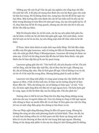 Những quy tắc này là gì? Các tác giả của nghiên cứu tổng họp chỉ dẫn
tói một bài viết, ở đó phụ nữ mang thai định cho con bú đưực giao cho một
tài liệu hai trang. Đó là không đưực ôm, nựng hay cho bú để dỗ bé ngủ vào
ban đêm. Một hướng dẫn nữa dành cho các bé hai tuần tuổi là nếu các bé
khóc trong khoảng từ nửa đêm tói năm giờ sáng, cha mẹ nên quấn lại tã, vỗ
về, thay bỉm hay bế bé đi vòng quanh, nhưng mẹ chỉ nên cho bé ti nếu sau
đó bé vẫn tiếp tục khóc.
Một lòi khuyên khác là, từ khi sinh, các bà mẹ nên phân biệt giữa lúc
các bé khóc và khi các bé chỉ thút thít giữa giấc ngủ. Nói cách khác, trước
khi bế một em bé ồn ào lên, họ nên dừng một chút để chắc chắn là bé đã
thức.
Ớ Paris, khóc thỏa thích có một chút mẹo kiểu Pháp. Tôi bắt đầu nhận
ra điều này khi gặp Laurence, một cô trông trẻ đến từ Normandy đang làm
việc cho một gia đình Pháp ở Montparnasse. Laurence đã trông trẻ đưực 20
năm nay. Cô kể vói tôi rằng trước khi để cho trẻ khóc thỏa thích, việc giải
thích cho bé bạn sắp làm gì là cực kỳ quan trọng.
Laurence giảng giải cho tôi: “Vào buổi tối, chị nói chuyện vói bé. Chị nói
vói bé rằng, nếu bé thức dậy một lần, chị sẽ đưa cho bé ti giả. Nhưng sau
đó, chị sẽ không dậy nữa. Đây là thòi gian để ngủ. Chị sẽ không ở xa và chị
sẽ tói vỗ về bé một lần trong đêm. Nhưng không phải là suốt cả đêm.”
Laurence nói rằng một phần vô cùng quan trọng của việc khiến cho bé
ngoan cả đêm, ở bất cứ lứa tuổi nào, là thực sự tin tưởng rằng bé sẽ làm
đưực điều đó. “Nếu chị không tin, nó sẽ không có hiệu quả,” cô nói. “Còn
tôi, tôi luôn nghĩ rằng đêm tói đứa trẻ sẽ ngủ ngoan hon. Tôi luôn luôn giữ
hi vọng, ngay cả khi bé thức dậy sau ba tiếng nữa. Chị cần phải tin.”
Dường như có thê là trẻ em Pháp lớn lên đáp ứng đúng những mong
mỏi của cha mẹ và người chăm sóc. Con cái chúng ta cũng có thể ngủ ngoan
nếu chúng ta thực sự muốn điều đó và cái thực tế đon giản của việc tin rằng
trẻ em có một nhịp điệu giúp cho chúng ta tìm đưực ra nó.
Cha mẹ Pháp nghĩ rằng Khoảng Dừng là điều tối quan trọng. Nhưng họ
không tôn sùng nó như một phưong thuốc trị bách bệnh. Thay vào đó, họ
có một loạt những niềm tin và thói quen mà khi đưực áp dụng một cách
kiên trì và yêu thưong sẽ đưa các bé vào trạng thái ngủ ngoan. Khoảng
Dừng có tác dụng một phần vì cha mẹ tin rằng trẻ nhỏ không phải là những
 