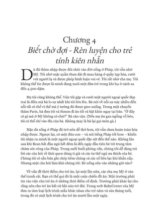 Chương 4
Biêt chờđợi - Rèn luyện cho trẻ
tính kiên nhẫn
D
ù đã thâm nhập đưực đôi chút vào đòi sống ở Pháp, tôi vẫn nhớ
Mỹ. Tôi nhớ mặc quần thun dài đi mua hàng ở quầy tạp hóa, cười
vói người lạ và đưực phép bình luận vui vẻ. Tôi rất nhớ cha mẹ. Tôi
không thể tin đưực là mình đang nuôi một đứa trẻ trong khi họ ở cách xa
đến 4.500 dặm.
Mẹ tôi cũng không thể. Việc tôi gặp và cưới một người ngoại quốc đẹp
trai là điều mà bà lo sự nhất khi tôi lớn lên. Bà nói về nỗi sợ này nhiều đến
nỗi rất có thể vì thế mà ý tưởng đó đưực gieo xuống. Trong một chuyến
thăm Paris, bà đưa tôi và Simon đi ăn tối và bật khóc ngay tại bàn. “Ớ đây
có gì mà ở Mỹ không có chứ?” Bà căn vặn. (Nếu mẹ ăn gan ngỗng vỗ béo,
tôi có thê chỉ vào đĩa của bà. Không may là bà lại gọi món gà.)
Mặc dù sống & Pháp đã trở nên dễ thở hon, tôi vẫn chưa hoàn toàn hòa
nhập được. Ngược lại, có một đứa con - và nói tiếng Pháp tốt hon - khiến
tôi nhận ra mình là một người ngoại quốc đặc sệt đến thế nào. Không lâu
sau khi Bean bắt đầu ngủ hết đêm là đến ngày đầu tiên bé tói trung tâm
chăm sóc công của Pháp. Trong suốt buổi phỏng vấn, chúng tôi dễ dàng trả
lòi các câu hỏi về thói quen dùng ti giả và các tư thế ngủ ưa thích của bé.
Chúng tôi có sẵn bản ghi chép tiêm chủng và các số liên lạc khi khẩn cấp.
Nhưng một câu hỏi làm khó chúng tôi: Bé uống sữa vào những giờ nào?
về vấn đề thòi điểm cho trẻ ăn, lại một lần nữa, các cha mẹ Mỹ ở vào
thế tranh cãi. Bạn có thể gọi đó là một cuộc chiến đồ ăn: Một trường phái
tin vào việc cho trẻ ăn ở những thòi điểm cố định. Trường phái khác lại cho
rằng nên cho trẻ ăn bất cứ khi nào trẻ đói. Trang web BabyCenter của Mỹ
đưa ra tám loại lịch trình mẫu khác nhau cho trẻ năm và sáu tháng tuổi,
trong đó có một lịch trình cho trẻ ăn mười lần một ngày.
 