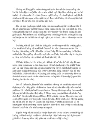 Chúng tôi đứng giữa hai trường phái trên. Bean luôn được uống sữa
khi bé thức dậy và một lần nữa trước khi đi ngủ. Ngoài ra, chúng tôi cho bé
ăn bất cứ khi nào bé có vẻ đói. Simon nghĩ không có vấn đề gì mà một bình
sữa hay một bầu ngực không giải quyết đưực cả. Chúng tôi sẽ cùng làm bất
cứ việc gì để giữ cho con bé không gào thét.
Khi tôi giải thích xong cách thức cho ăn của chúng tôi vói nhân viên ở
đó, cô nhìn tôi như thể tôi vừa nói rằng chúng tôi để cho con mình lái ô tô.
Chúng tôi không biết khi nào con ăn? Đây là một vấn đề mà chúng tôi cần
giải quyết. Ánh mắt của cô nói rằng trong khi sống ở Paris, chúng tôi đang
nuôi một em bé chỉ biết ăn và ngủ - phải, có lẽ là cả ị nữa - như một em bé
Mỹ.
Ớ Pháp, vấn đề lịch trình ăn uống của trẻ không có nhiều trường phái.
Cha mẹ Pháp không hề mơ hồ về tần suất ăn nên có của con mình. Từ
khoảng bốn tháng tuổi, phần lớn trẻ em Pháp đã ăn vào những thòi điểm
nhất định. Cũng giống như việc ngủ, cha mẹ Pháp thấy điều này là chuyện
ai cũng biết, không cần phải có kỹ thuật gì ở đây cả.
Ớ Pháp, thậm chí còn không có cả khái niệm “cho ăn”, từ này dù sao
nghe cũng giống như là bạn đang ném cỏ khô cho bò vậy. Họ gọi là “bữa
ăn”. Và thứ tự của các bữa ăn này cũng tương tự vói một lịch trình mà tôi
khá quen thuộc: bữa sáng, bữa trưa và bữa tối, cộng vói một bữa ăn nhẹ
buổi chiều. Nói cách khác, ở khoảng bốn tháng tuổi, trẻ em Pháp đã tuân
theo lịch trình ăn mà các bé sẽ tuân theo suốt phần đòi còn lại (người lớn
thường bỏ bữa ăn nhẹ).
Tôi rất thắc mắc, làm thế nào mà tất cả những trẻ em Pháp này có thể
đợi được bốn tiếng giữa các bữa ăn. Bean sẽ trở nên khó chịu nếu con bé
phải đợi dù chỉ vài phút để được cho ăn. Chúng tôi cũng cuống theo con bé.
Nhưng tôi bắt đầu cảm thấy rằng ở Pháp, xung quanh tôi có rất nhiều “sự
chờ đợi”. Đầu tiên là Khoảng Dừng, đó là khi các cha mẹ Pháp đợi sau khi
con họ thức giấc. Giờ là đến kế hoạch bữa ăn, đó là khi họ đợi những quãng
dài từ lần cho ăn này tới lần cho ăn tiếp theo. Và tất nhiên còn có tất cả
những em bé chập chững vui vẻ đợi một cách thoải mái trong các nhà hàng
cho tói khi đồ ăn của mình được mang tói.
Người Pháp rất tài tình khi luyện được cho trẻ sơ sinh và trẻ mói tập đi
không chỉ là chờ đợi, mà là vui vẻ chờ đợi. Liệu khả năng chờ đợi này có
giải thích được sự khác biệt giữa trẻ em Pháp và Mỹ không?
 