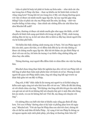 Liệu có phải là buộc trẻ phải trì hoãn sự thỏa mãn - như cách các cha
mẹ trung lưu ở Pháp vẫn làm - thực sự khiến các bé bình tĩnh và tâm lý
vững vàng hon? Trong khi trẻ em trung lưu ở Mỹ, nói chung thường quen
vói việc có đưực cái mình muốn ngay lập tức, lại suy sụp khi gặp căng
thẳng? Liệu có phải các cha mẹ Pháp một lần nữa, lại đang - nhờ vào
truyền thống và bản năng - làm chính xác những điều các nhà khoa học
như Mischel đề xuất?
Bean, thường có đưực cái mình muốn gần như ngay tức khắc, có thể
chuyển từ bình tĩnh sang quá khích chỉ trong vài giây. Ớ Mỹ, cảnh tưựng
những đứa trẻ ăn vạ, la hét mè nheo đòi ra khỏi xe đẩy hay nhoài người lên
vỉa hè là khá phổ biến.
Tôi hiếm khi thấy những cảnh tưựng này ở Paris. Trẻ em Pháp ngay từ
khi còn nhỏ, quen chờ đợi, có vẻ điềm tĩnh đến kỳ lạ vói việc không có
đưực cái chúng muốn ngay lập tức. Khi tôi tói thăm các gia đình Pháp và
choi vói con cái họ, tôi luôn ấn tượng vì sự thiếu vắng những tiếng mè
nheo hay cằn nhằn.
Thông thường, mọi người đều điềm tĩnh và chìm đắm vào việc họ đang
làm.
Mischel chưa từng thực hiện thí nghiệm kẹo dẻo vói trẻ em Pháp (rất có
thể ông sẽ phải thực hiện một phiên bản vói bánh sô cô la). Nhưng là một
ngưòi đã quan sát Pháp nhiều năm, ông nói rằng ông bất ngờ trước sự
khác biệt giữa trẻ em Mỹ và Pháp.
Ông nói, ở Mỹ “chắc chắn là ấn tưựng mà người ta có là khả năng tự
kiểm soát ngày càng trở nên khó hon đối vói trẻ em.” Điều đó đôi khi đúng
cả vói chính cháu của ông. “Tôi không vừa lòng nếu khi tôi gọi cho một đứa
con gái mà nó nói là nó không thể nói chuyện bây giờ vì một đứa nhỏ đang
kéo áo mình, và con bé không thể nói ‘Chờ đã, mẹ đang nói chuyện vói
ông’”.
Có những đứa con biết chừ đựi sẽ khiến cuộc sống gia đình dễ chịu
hon. Trẻ con ở Pháp “dường như có kỷ luật và phổng phao hon tôi ngày
xưa,” Mischel nói. “Vói các bạn bè Pháp đưa con nhỏ tói choi, chúng tôi
vẫn có thể ăn một bữa tối kiểu Pháp... kỳ vọng ở trẻ em Pháp là chúng cư
xử ngoan ngoãn một cách phải phép, yên lặng và thưởng thức bữa tối.”
 