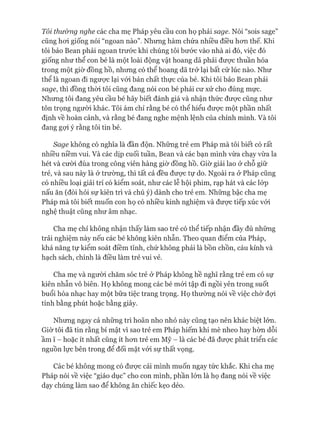 Tôi thường nghe các cha mẹ Pháp yêu cầu con họ phải sage. Nói “sois sage”
cũng hoi giống nói “ngoan nào”. Nhưng hàm chứa nhiều điều hon thế. Khi
tôi bảo Bean phải ngoan trước khi chúng tôi bước vào nhà ai đó, việc đó
giống như thể con bé là một loài động vật hoang dã phải được thuần hóa
trong một giờ đồng hồ, nhưng có thể hoang dã trở lại bất cứ lúc nào. Như
thể là ngoan đi ngưực lại vói bản chất thực của bé. Khi tôi bảo Bean phải
sage, thì đồng thòi tôi cũng đang nói con bé phải cư xử cho đúng mực.
Nhưng tôi đang yêu cầu bé hãy biết đánh giá và nhận thức đưực cũng như
tôn trọng người khác. Tôi ám chỉ rằng bé có thể hiểu đưực một phần nhất
định về hoàn cảnh, và rằng bé đang nghe mệnh lệnh của chính mình. Và tôi
đang gợi ý rằng tôi tin bé.
Sage không có nghĩa là đần độn. Những trẻ em Pháp mà tôi biết có rất
nhiều niềm vui. Và các dịp cuối tuần, Bean và các bạn mình vừa chạy vừa la
hét và cười đùa trong công viên hàng giờ đồng hồ. Giờ giải lao ở chỗ giữ
trẻ, và sau này là ở trường, thì tất cả đều đưực tự do. Ngoài ra ở Pháp cũng
có nhiều loại giải trí có kiểm soát, như các lễ hội phim, rạp hát và các lóp
nấu ăn (đòi hỏi sự kiên trì và chú ý) dành cho trẻ em. Những bậc cha mẹ
Pháp mà tôi biết muốn con họ có nhiều kinh nghiệm và đưực tiếp xúc vói
nghệ thuật cũng như âm nhạc.
Cha mẹ chỉ không nhận thấy làm sao trẻ có thể tiếp nhận đầy đủ những
trải nghiệm này nếu các bé không kiên nhẫn. Theo quan điểm của Pháp,
khả năng tự kiểm soát điềm tĩnh, chứ không phải là bồn chồn, cáu kỉnh và
hạch sách, chính là điều làm trẻ vui vẻ.
Cha mẹ và người chăm sóc trẻ ở Pháp không hề nghĩ rằng trẻ em có sự
kiên nhẫn vô biên. Họ không mong các bé mói tập đi ngồi yên trong suốt
buổi hòa nhạc hay một bữa tiệc trang trọng. Họ thường nói về việc chờ đựi
tính bằng phút hoặc bằng giây.
Nhưng ngay cả những trì hoãn nho nhỏ này cũng tạo nên khác biệt lớn.
Giờ tôi đã tin rằng bí mật vì sao trẻ em Pháp hiếm khi mè nheo hay hờn dỗi
ầm ĩ - hoặc ít nhất cũng ít hon trẻ em Mỹ - là các bé đã đưực phát triển các
nguồn lực bên trong để đối mặt vói sự thất vọng.
Các bé không mong có đưực cái mình muốn ngay tức khắc. Khi cha mẹ
Pháp nói về việc “giáo dục” cho con mình, phần lớn là họ đang nói về việc
dạy chúng làm sao để không ăn chiếc kẹo dẻo.
 