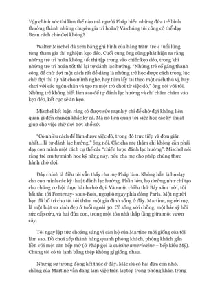 Vậy chính xác thì làm thế nào mà người Pháp biến những đứa trẻ bình
thường thành những chuyên gia trì hoãn? Và chúng tôi cũng có thể dạy
Bean cách chờ đợi không?
Walter Mischel đã xem băng ghi hình của hàng trăm trẻ 4 tuổi lúng
túng tham gia thí nghiệm kẹo dẻo. Cuối cùng ông cũng phát hiện ra rằng
những trẻ trì hoãn không tốt thì tập trung vào chiếc kẹo dẻo, trong khi
những trẻ trì hoãn tốt thì lại tự đánh lạc hướng. “Những trẻ cố gắng thành
công để chờ đựi một cách rất dễ dàng là những trẻ học đưực cách trong lúc
chờ đợi thì tự hát cho mình nghe, hay túm lấy tai theo một cách thú vị, hay
choi vói các ngón chân và tạo ra một trò choi từ việc đó,” ông nói vói tôi.
Những trẻ không biết làm sao để tự đánh lạc hướng và chỉ chăm chăm vào
kẹo dẻo, kết cục sẽ ăn kẹo.
Mischel kết luận rằng có đưực sức mạnh ý chí để chờ đợi không liên
quan gì đến chuyện khắc kỷ cả. Mà nó liên quan tói việc học các kỹ thuật
giúp cho việc chờ đựi bứt khổ sở.
“Có nhiều cách để làm đưực việc đó, trong đó trực tiếp và đon giản
nhất... là tự đánh lạc hướng,” ông nói. Các cha mẹ thậm chí không cần phải
dạy con mình một cách cụ thể các “chiến lưực đánh lạc hướng”. Mischel nói
rằng trẻ em tự mình học kỹ năng này, nếu cha mẹ cho phép chúng thực
hành chờ đợi.
Đây chính là điều tôi vẫn thấy cha mẹ Pháp làm. Không hẳn là họ dạy
cho con mình các kỹ thuật đánh lạc hướng. Phần lớn, họ dường như chỉ tạo
cho chúng cơ hội thực hành chờ đợi. Vào một chiều thứ Bảy xám tròi, tôi
bắt tàu tói Fontenay- sous-Bois, ngoại ô ngay phía đông Paris. Một người
bạn đã bố trí cho tôi tói thăm một gia đình sống ở đây. Martine, người mẹ,
là một luật sư xinh đẹp ở tuổi ngoài 30. Cô sống vói chồng, một bác sỹ hồi
sức cấp cứu, và hai đứa con, trong một tòa nhà thấp tầng giữa một vườn
cây.
Tôi ngay lập tức choáng váng vì căn hộ của Martine mói giống của tôi
làm sao. Đồ choi xếp thành hàng quanh phòng khách, phòng khách gắn
liền vói một căn bếp mở (ở Pháp gọi là cuisine americaine - bếp kiểu Mỹ).
Chúng tôi có tủ lạnh bằng thép không gỉ giống nhau.
Nhưng sự tương đồng kết thúc ở đây. Mặc dù có hai đứa con nhỏ,
chồng của Martine vẫn đang làm việc trên laptop trong phòng khác, trong
 