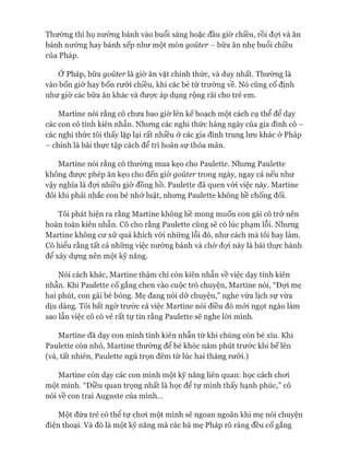 Thường thì họ nướng bánh vào buổi sáng hoặc đầu giờ chiều, rồi đựi và ăn
bánh nướng hay bánh xếp như một món goùter - bữa ăn nhẹ buổi chiều
của Pháp.
Ớ Pháp, bữa gouter là giờ ăn vặt chính thức, và duy nhất. Thường là
vào bốn giờ hay bốn rưỡi chiều, khi các bé từ trường về. Nó cũng cố định
như giờ các bữa ăn khác và đưực áp dụng rộng rãi cho trẻ em.
Martine nói rằng cô chưa bao giờ lên kế hoạch một cách cụ thể để dạy
các con cô tính kiên nhẫn. Nhưng các nghi thức hàng ngày của gia đình cô -
các nghi thức tôi thấy lặp lại rất nhiều ở các gia đình trung lưu khác ở Pháp
- chính là bài thực tập cách để trì hoãn sự thỏa mãn.
Martine nói rằng cô thường mua kẹo cho Paulette. Nhưng Paulette
không đưực phép ăn kẹo cho đến giờ goùter trong ngày, ngay cả nếu như
vậy nghĩa là đựi nhiều giờ đồng hồ. Paulette đã quen vói việc này. Martine
đôi khi phải nhắc con bé nhớ luật, nhưng Paulette không hề chống đối.
Tôi phát hiện ra rằng Martine không hề mong muốn con gái cô trở nên
hoàn toàn kiên nhẫn. Cô cho rằng Paulette cũng sẽ có lúc phạm lỗi. Nhưng
Martine không cư xử quá khích vói những lỗi đó, như cách mà tôi hay làm.
Cô hiểu rằng tất cả những việc nưóng bánh và chờ đựi này là bài thực hành
để xây dựng nên một kỹ năng.
Nói cách khác, Martine thậm chí còn kiên nhẫn về việc dạy tính kiên
nhẫn. Khi Paulette cố gắng chen vào cuộc trò chuyện, Martine nói, “Đựi mẹ
hai phút, con gái bé bỏng. Mẹ đang nói dở chuyện,” nghe vừa lịch sự vừa
dịu dàng. Tôi bất ngờ trước cả việc Martine nói điều đó mói ngọt ngào làm
sao lẫn việc cô có vẻ rất tự tin rằng Paulette sẽ nghe lòi mình.
Martine đã dạy con mình tính kiên nhẫn từ khi chúng còn bé xíu. Khi
Paulette còn nhỏ, Martine thường để bé khóc năm phút trước khi bế lên
(và, tất nhiên, Paulette ngủ trọn đêm từ lúc hai tháng rưỡi.)
Martine còn dạy các con mình một kỹ năng liên quan: học cách choi
một mình. “Điều quan trọng nhất là học để tự mình thấy hạnh phúc,” cô
nói về con trai Auguste của mình...
Một đứa trẻ có thể tự choi một mình sẽ ngoan ngoãn khi mẹ nói chuyện
điện thoại. Và đó là một kỹ năng mà các bà mẹ Pháp rõ ràng đều cố gắng
 