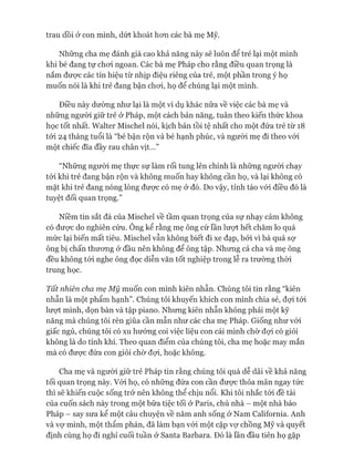 trau dồi ở con mình, dứt khoát hon các bà mẹ Mỹ.
Những cha mẹ đánh giá cao khả năng này sẽ luôn để trẻ lại một mình
khi bé đang tự choi ngoan. Các bà mẹ Pháp cho rằng điều quan trọng là
nắm được các tín hiệu từ nhịp điệu riêng của trẻ, một phần trong ý họ
muốn nói là khi trẻ đang bận choi, họ để chúng lại một mình.
Điều này dường như lại là một ví dụ khác nữa về việc các bà mẹ và
những người giữ trẻ ở Pháp, một cách bản năng, tuân theo kiến thức khoa
học tốt nhất. Walter Mischel nói, kịch bản tồi tệ nhất cho một đứa trẻ từ 18
tói 24 tháng tuổi là “bé bận rộn và bé hạnh phúc, và ngưòi mẹ đi theo vói
một chiếc đĩa đầy rau chân vịt...”
“Những người mẹ thực sự làm rối tung lên chính là những ngưòi chạy
tói khi trẻ đang bận rộn và không muốn hay không cần họ, và lại không có
mặt khi trẻ đang nóng lòng được có mẹ ở đó. Do vậy, tỉnh táo vói điều đó là
tuyệt đối quan trọng.”
Niềm tin sắt đá của Mischel về tầm quan trọng của sự nhạy cảm không
có đưực do nghiên cứu. Ông kể rằng mẹ ông cứ lần lưựt hết chăm lo quá
mức lại biến mất tiêu. Mischel vẫn không biết đi xe đạp, bởi vì bà quá sợ
ông bị chấn thưong ở đầu nên không để ông tập. Nhưng cả cha và mẹ ông
đều không tói nghe ông đọc diễn văn tốt nghiệp trong lễ ra trường thòi
trung học.
Tất nhiên cha mẹ Mỹ muốn con mình kiên nhẫn. Chúng tôi tin rằng “kiên
nhẫn là một phẩm hạnh”. Chúng tôi khuyến khích con mình chia sẻ, đựi tói
lượt mình, dọn bàn và tập piano. Nhưng kiên nhẫn không phải một kỹ
năng mà chúng tôi rèn giũa cần mẫn như các cha mẹ Pháp. Giống như vói
giấc ngủ, chúng tôi có xu hướng coi việc liệu con cái mình chờ đựi có giỏi
không là do tính khí. Theo quan điểm của chúng tôi, cha mẹ hoặc may mắn
mà có đưực đứa con giỏi chờ đựi, hoặc không.
Cha mẹ và người giữ trẻ Pháp tin rằng chúng tôi quá dễ dãi về khả năng
tối quan trọng này. Vói họ, có những đứa con cần đưực thỏa mãn ngay tức
thì sẽ khiến cuộc sống trở nên không thể chịu nổi. Khi tôi nhắc tói đề tài
của cuốn sách này trong một bữa tiệc tối ở Paris, chủ nhà - một nhà báo
Pháp - say sưa kể một câu chuyện về năm anh sống ở Nam Caliíornia. Anh
và vự mình, một thẩm phán, đã làm bạn vói một cặp vự chồng Mỹ và quyết
định cùng họ đi nghỉ cuối tuần ở Santa Barbara. Đó là lần đầu tiên họ gặp
 