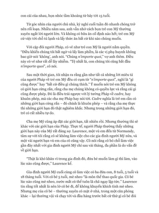 con cái của nhau, bọn nhóc tầm khoảng từ bảy tói 15 tuổi.
Từ góc nhìn của người chủ nhà, kỳ nghỉ cuối tuần đó nhanh chóng trở
nên rối loạn. Nhiều năm sau, anh vẫn nhớ cách bọn trẻ con Mỹ thường
xuyên ngắt lòi người lớn. Và không có bữa ăn cố định nào hết; trẻ em Mỹ
cứ việc tói chỗ tủ lạnh và lấy thức ăn bất cứ khi nào chúng muốn.
Vói cặp đôi người Pháp, có vẻ như trẻ con Mỹ là người nắm quyền.
“Điều khiến chúng tôi bất ngờ và lấy làm phiền, là các vị phụ huynh không
bao giờ nói ‘không’, anh nói. “Chúng riimporte quoi,” vự anh thêm. Điều
này có vẻ như rất dễ lây nhiễm. “Tệ nhất là, con chúng tôi cũng bắt đầu
ríimporte quoi”, cô nói.
Sau một thòi gian, tôi nhận ra rằng gần như tất cả những lòi miêu tả
của người Pháp về trẻ em Mỹ đều có cụm từ “riimporte quoi”, nghĩ là “gì
cũng đưực” hay “bất cứ điều gì chúng thích.” Ý muốn nói trẻ em Mỹ không
có giói hạn cứng rắn, rằng cha mẹ chúng không có quyền lực và rằng cái gì
cũng đưực phép. Đó là điều trái ngược vói lý tưởng Pháp về cadre, hay
khuôn phép, mà các cha mẹ Pháp hay nói tói. Cadre nghĩa là trẻ em cần có
những giói hạn cứng rắn - đó chính là khuôn phép - và rằng cha mẹ thực
thi những giói hạn đó thật nghiêm khắc. Nhưng trong những giói hạn đó,
trẻ có rất nhiều tự do.
Cha mẹ Mỹ cũng áp đặt các giói hạn, tất nhiên rồi. Nhưng thường thì sẽ
khác vói các giói hạn của Pháp. Thực tế, ngưòi Pháp thường thấy những
giói hạn này của Mỹ rất đáng sự. Laurence, một vú em đến từ Normandy,
tâm sự vói tôi rằng cô sẽ không làm việc cho các gia đình người Mỹ nữa, và
một vài ngưòi bạn vú em của cô cũng vậy. Cô nói rằng cô bỏ chỗ làm việc
gần đây nhất vói gia đình người Mỹ chỉ sau vài tháng, đa phần là do vấn đề
về giói hạn.
“Thật là khó khăn vì trong gia đình đó, đứa bé muốn làm gì thì làm, vào
lúc nào cũng đưực,” Laurence kể.
Gia đình người Mỹ cuối cùng cô làm việc có ba đứa con, 8 tuổi, 5 tuổi và
18 tháng tuổi. Vói cô bé 5 tuổi, mè nheo “là môn thể thao quốc gia. Cô bé
lúc nào cũng mè nheo, nước mắt có thể tuôn lã chã ngay lập tức.” Laurence
tin rằng tốt nhất là nên lờ cô bé đi, để không khuyến khích tính mè nheo.
Nhưng mẹ của cô bé - thường xuyên có mặt ở nhà, trong một căn phòng
khác - lại thường vội vã chạy tói và đầu hàng trước bất cứ thứ gì cô bé đòi
 