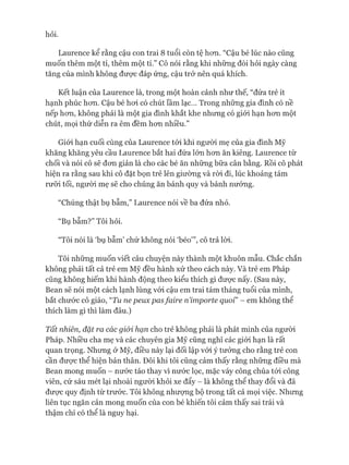 hỏi.
Laurence kể rằng cậu con trai 8 tuổi còn tệ hon. “Cậu bé lúc nào cũng
muốn thêm một tí, thêm một tí.” Cô nói rằng khi những đòi hỏi ngày càng
tăng của mình không đưực đáp ứng, cậu trở nên quá khích.
Kết luận của Laurence là, trong một hoàn cảnh như thế, “đứa trẻ ít
hạnh phúc hon. Cậu bé hoi có chút lầm lạc... Trong những gia đình có nề
nếp hon, không phải là một gia đình khắt khe nhung có giói hạn hon một
chút, mọi thứ diễn ra êm đềm hon nhiều.”
Giói hạn cuối cùng của Laurence tói khi người mẹ của gia đình Mỹ
khăng khăng yêu cầu Laurence bắt hai đứa lón hon ăn kiêng. Laurence từ
chối và nói cô sẽ đon giản là cho các bé ăn nhũng bữa cân bằng. Rồi cô phát
hiện ra rằng sau khi cô đặt bọn trẻ lên giường và ròi đi, lúc khoảng tám
rưỡi tối, ngưòi mẹ sẽ cho chúng ăn bánh quy và bánh nưóng.
“Chúng thật bụ bẫm,” Laurence nói về ba đứa nhỏ.
“Bụ bẫm?” Tôi hỏi.
“Tôi nói là ‘bụ bẫm’ chứ không nói ‘béo’”, cô trả lòi.
Tôi nhũng muốn viết câu chuyện này thành một khuôn mẫu. Chắc chắn
không phải tất cả trẻ em Mỹ đều hành xử theo cách này. Và trẻ em Pháp
cũng không hiếm khi hành động theo kiểu thích gì đưực nấy. (Sau này,
Bean sẽ nói một cách lạnh lùng vói cậu em trai tám tháng tuổi của mình,
bắt chước cô giáo, “Tu ne peux pas fa ỉre ríỉmporte quoỉ” - em không thể
thích làm gì thì làm đâu.)
Tất nhiên, đặt ra các giói hạn cho trẻ không phải là phát minh của người
Pháp. Nhiều cha mẹ và các chuyên gia Mỹ cũng nghĩ các giói hạn là rất
quan trọng. Nhưng ở Mỹ, điều này lại đối lập vói ý tưởng cho rằng trẻ con
cần đưực thể hiện bản thân. Đôi khi tôi cũng cảm thấy rằng những điều mà
Bean mong muốn - nước táo thay vì nước lọc, mặc váy công chúa tói công
viên, cứ sáu mét lại nhoài người khỏi xe đẩy - là không thể thay đổi và đã
đưực quy định từ trước. Tôi không nhượng bộ trong tất cả mọi việc. Nhưng
liên tục ngăn cản mong muốn của con bé khiến tôi cảm thấy sai trái và
thậm chí có thể là nguy hại.
 