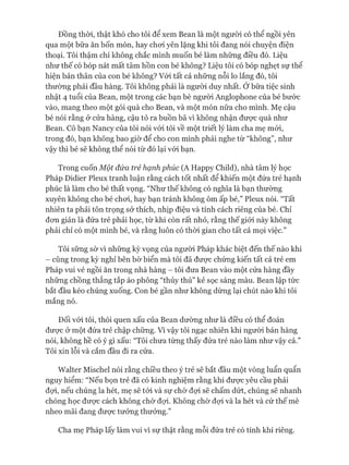 Đồng thòi, thật khó cho tôi để xem Bean là một ngưòi có thể ngồi yên
qua một bữa ăn bốn món, hay choi yên lặng khi tôi đang nói chuyện điện
thoại. Tôi thậm chí không chắc mình muốn bé làm những điều đó. Liệu
như thế có bóp nát mất tâm hồn con bé không? Liệu tôi có bóp nghẹt sự thê
hiện bản thân của con bé không? Vói tất cả những nỗi lo lắng đó, tôi
thường phải đầu hàng. Tôi không phải là ngưòi duy nhất. Ớbữa tiệc sinh
nhật 4 tuổi của Bean, một trong các bạn bè người Anglophone của bé bước
vào, mang theo một gói quà cho Bean, và một món nữa cho mình. Mẹ cậu
bé nói rằng ở cửa hàng, cậu tỏ ra buồn bã vì không nhận đưực quà như
Bean. Cô bạn Nancy của tôi nói vói tôi về một triết lý làm cha mẹ mói,
trong đó, bạn không bao giờ để cho con mình phải nghe từ “không”, như
vậy thì bé sẽ không thể nói từ đó lại vói bạn.
Trong cuốn Một đứa trẻ hạnh phúc (A Happy Child), nhà tâm lý học
Pháp Didier Pleux tranh luận rằng cách tốt nhất để khiến một đứa trẻ hạnh
phúc là làm cho bé thất vọng. “Như thế không có nghĩa là bạn thường
xuyên không cho bé choi, hay bạn tránh không ôm ấp bé,” Pleux nói. “Tất
nhiên ta phải tôn trọng sở thích, nhịp điệu và tính cách riêng của bé. Chỉ
đon giản là đứa trẻ phải học, từ khi còn rất nhỏ, rằng thế giói này không
phải chỉ có một mình bé, và rằng luôn có thòi gian cho tất cả mọi việc.”
Tôi sững sờ vì những kỳ vọng của người Pháp khác biệt đến thế nào khi
- cũng trong kỳ nghỉ bên bờ biển mà tôi đã đưực chứng kiến tất cả trẻ em
Pháp vui vẻ ngồi ăn trong nhà hàng - tôi đưa Bean vào một cửa hàng đầy
những chồng thẳng tắp áo phông “thủy thủ” kẻ sọc sáng màu. Bean lập tức
bắt đầu kéo chúng xuống. Con bé gần như không dừng lại chút nào khi tôi
mắng nó.
Đối vói tôi, thói quen xấu của Bean dường như là điều có thể đoán
đưực ở một đứa trẻ chập chững. Vì vậy tôi ngạc nhiên khi người bán hàng
nói, không hề có ý gì xấu: “Tôi chưa từng thấy đứa trẻ nào làm như vậy cả.”
Tôi xin lỗi và cắm đầu đi ra cửa.
Walter Mischel nói rằng chiều theo ý trẻ sẽ bắt đầu một vòng luẩn quẩn
nguy hiểm: “Nếu bọn trẻ đã có kinh nghiệm rằng khi được yêu cầu phải
đựi, nếu chúng la hét, mẹ sẽ tói và sự chờ đựi sẽ chấm dứt, chúng sẽ nhanh
chóng học được cách không chờ đựi. Không chờ đựi và la hét và cứ thế mè
nheo mãi đang được tưởng thưởng.”
Cha mẹ Pháp lấy làm vui vì sự thật rằng mỗi đứa trẻ có tính khí riêng.
 