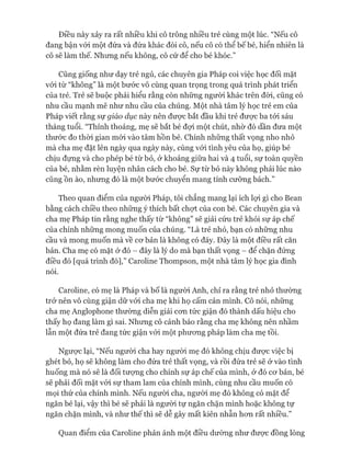 Điều này xảy ra rất nhiều khi cô trông nhiều trẻ cùng một lúc. “Nếu cô
đang bận vói một đứa và đứa khác đòi cô, nếu cô có thể bế bé, hiển nhiên là
cô sẽ làm thế. Nhưng nếu không, cô cứ để cho bé khóc.”
Cũng giống như dạy trẻ ngủ, các chuyên gia Pháp coi việc học đối mặt
vói từ “không” là một bước vô cùng quan trọng trong quá trình phát triển
của trẻ. Trẻ sẽ buộc phải hiểu rằng còn những người khác trên đòi, cũng có
nhu cầu mạnh mẽ như nhu cầu của chúng. Một nhà tâm lý học trẻ em của
Pháp viết rằng sự giáo dục này nên đưực bắt đầu khi trẻ đưực ba tói sáu
tháng tuổi. “Thỉnh thoảng, mẹ sẽ bắt bé đợi một chút, nhờ đó dần đưa một
thước đo thòi gian mói vào tâm hồn bé. Chính những thất vọng nho nhỏ
mà cha mẹ đặt lên ngày qua ngày này, cùng vói tình yêu của họ, giúp bé
chịu đựng và cho phép bé từ bỏ, ở khoảng giữa hai và 4 tuổi, sự toàn quyền
của bé, nhằm rèn luyện nhân cách cho bé. Sự từ bỏ này không phải lúc nào
cũng ồn ào, nhưng đó là một bước chuyển mang tính cưỡng bách.”
Theo quan điểm của ngưòi Pháp, tôi chẳng mang lại ích lợi gì cho Bean
bằng cách chiều theo những ý thích bất chợt của con bé. Các chuyên gia và
cha mẹ Pháp tin rằng nghe thấy từ “không” sẽ giải cứu trẻ khỏi sự áp chế
của chính những mong muốn của chúng. “Là trẻ nhỏ, bạn có những nhu
cầu và mong muốn mà về cơ bản là không có đáy. Đây là một điều rất căn
bản. Cha mẹ có mặt ở đó - đây là lý do mà bạn thất vọng - để chặn đứng
điều đó [quá trình đó],” Caroline Thompson, một nhà tâm lý học gia đình
nói.
Caroline, có mẹ là Pháp và bố là người Anh, chỉ ra rằng trẻ nhỏ thường
trở nên vô cùng giận dữ vói cha mẹ khi họ cấm cản mình. Cô nói, những
cha mẹ Anglophone thường diễn giải cơn tức giận đó thành dấu hiệu cho
thấy họ đang làm gì sai. Nhưng cô cảnh báo rằng cha mẹ không nên nhầm
lẫn một đứa trẻ đang tức giận vói một phương pháp làm cha mẹ tồi.
Ngược lại, “Nếu người cha hay người mẹ đó không chịu được việc bị
ghét bỏ, họ sẽ không làm cho đứa trẻ thất vọng, và rồi đứa trẻ sẽ ở vào tình
huống mà nó sẽ là đối tượng cho chính sự áp chế của mình, ở đó cơ bản, bé
sẽ phải đối mặt vói sự tham lam của chính mình, cùng nhu cầu muốn có
mọi thứ của chính mình. Nếu người cha, người mẹ đó không có mặt để
ngăn bé lại, vậy thì bé sẽ phải là người tự ngăn chặn mình hoặc không tự
ngăn chặn mình, và như thế thì sẽ dễ gây mất kiên nhẫn hơn rất nhiều.”
Quan điểm của Caroline phản ánh một điều dường như được đồng lòng
 