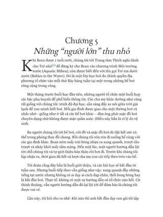 Chương 5
Nh ững“ ngườiỉớn”thu nhỏ
K
hi Been được 1 tuổi rưỡi, chúng tôi tói Trung tâm Thích nghi dành
cho Trẻ nhỏ^1) để đăng ký cho Bean vào chưong trình Môi trường
nước (Aquatic Milieu), còn đưực biết đến vói tên gọi Trẻ em dưói
nước (Babies in the Water). Đó là một lóp học boi do chính quyền địa
phưong tổ chức vào mỗi thứ Bảy hàng tuần tại một trong những bể boi
công cộng trong vùng.
Một tháng trước buổi học đầu tiên, những người tổ chức một buổi họp
các bậc phụ huynh để phổ biến thông tin. Các cha mẹ khác dường như cũng
rất giống vói chúng tôi: trình độ đại học, sẵn sàng đẩy xe nôi giữa tròi giá
lạnh để con mình biết boi. Mỗi gia đình đưực giao cho một đường boi và
nhắc nhở - giống như ở tất cả các bể boi khác - đàn ông phải mặc đồ boi
chuyên dụng chứ không đưực mặc quần soóc. (Điều này hẳn là vì lý do vệ
sinh.
Ba người chúng tôi tói bể boi, cỏi đồ và mặc đồ boi dè dặt hết sức có
thể trong phòng thay đồ chung. Rồi chúng tôi rón rén đi xuống bể cùng vói
các gia đình khác. Bean ném mấy trái bóng nhựa ra xung quanh, trưựt cầu
trưựt và nhảy khỏi mấy tấm mảng. Đến một lúc, một người hướng dẫn lội
tói chỗ chúng tôi và tự giói thiệu bản thân rồi boi đi. Trước khi chúng tôi
kịp nhận ra, thòi gian đã hết và lượt cha mẹ con cái tiếp theo trèo vào bể.
Tôi đoán rằng đây hẳn là buổi giói thiệu, và các bài học sẽ bắt đầu từ
tuần sau. Nhưng buổi tiếp theo vẫn giống như vậy: xung quanh đầy những
tiếng tạt nước nhưng không có ai dạy ai cách đạp chân, thổi bong bóng hay
là bắt đầu boi. Thực tế, không có một sự hướng dẫn có tổ chức nào hết. Cứ
thỉnh thoảng, vẫn người hướng dẫn đó lại lội tói để đảm bảo là chúng tôi
đưực vui vẻ.
Lần này, tôi hỏi cho ra nhẽ: Khi nào thì anh bắt đầu dạy con gái tôi tập
 