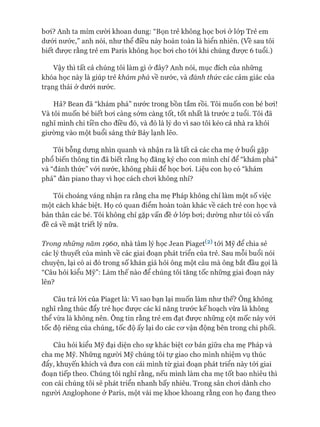 boi? Anh ta mỉm cười khoan dung: “Bọn trẻ không học bơi ở lóp Trẻ em
dưới nước,” anh nói, như thể điều này hoàn toàn là hiển nhiên. (Về sau tôi
biết được rằng trẻ em Paris không học bơi cho tói khi chúng được 6 tuổi.)
Vậy thì tất cả chúng tôi làm gì ở đây? Anh nói, mục đích của những
khóa học này là giúp trẻ khám phá về nước, và đánh thức các cảm giác của
trạng thái ở dưới nước.
Hả? Bean đã “khám phá” nước trong bồn tắm rồi. Tôi muốn con bé bơi!
Và tôi muốn bé biết bơi càng sớm càng tốt, tốt nhất là trước 2 tuổi. Tôi đã
nghĩ mình chi tiền cho điều đó, và đó là lý do vì sao tôi kéo cả nhà ra khỏi
giường vào một buổi sáng thứ Bảy lạnh lẽo.
Tôi bỗng dưng nhìn quanh và nhận ra là tất cả các cha mẹ ở buổi gặp
phổ biến thông tin đã biết rằng họ đăng ký cho con mình chỉ để “khám phá”
và “đánh thức” vói nước, không phải để học bơi. Liệu con họ có “khám
phá” đàn piano thay vì học cách chơi không nhỉ?
Tôi choáng váng nhận ra rằng cha mẹ Pháp không chỉ làm một số việc
một cách khác biệt. Họ có quan điểm hoàn toàn khác về cách trẻ con học và
bản thân các bé. Tôi không chỉ gặp vấn đề ở lóp bơi; dường như tôi có vấn
đề cả về mặt triết lý nữa.
Trong những năm 1960, nhà tâm lý học Jean Piaget^2) tói Mỹ để chia sẻ
các lý thuyết của mình về các giai đoạn phát triển của trẻ. Sau mỗi buổi nói
chuyện, lại có ai đó trong số khán giả hỏi ông một câu mà ông bắt đầu gọi là
“Câu hỏi kiểu Mỹ”: Làm thế nào để chúng tôi tăng tốc những giai đoạn này
lên?
Câu trả lòi của Piaget là: Vì sao bạn lại muốn làm như thế? Ông không
nghĩ rằng thúc đẩy trẻ học được các kĩ năng trước kế hoạch vừa là không
thể vừa là không nên. Ông tin rằng trẻ em đạt được những cột mốc này vói
tốc độ riêng của chúng, tốc độ ấy lại do các cơ vận động bên trong chi phối.
Câu hỏi kiểu Mỹ đại diện cho sự khác biệt cơ bản giữa cha mẹ Pháp và
cha mẹ Mỹ. Những người Mỹ chúng tôi tự giao cho mình nhiệm vụ thúc
đẩy, khuyến khích và đưa con cái mình từ giai đoạn phát triển này tói giai
đoạn tiếp theo. Chúng tôi nghĩ rằng, nếu mình làm cha mẹ tốt bao nhiêu thì
con cái chúng tôi sẽ phát triển nhanh bấy nhiêu. Trong sân chơi dành cho
người Anglophone ở Paris, một vài mẹ khoe khoang rằng con họ đang theo
 